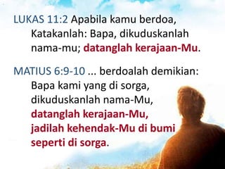 LUKAS 11:2 Apabila kamu berdoa,
Katakanlah: Bapa, dikuduskanlah
nama-mu; datanglah kerajaan-Mu.
MATIUS 6:9-10 ... berdoalah demikian:
Bapa kami yang di sorga,
dikuduskanlah nama-Mu,
datanglah kerajaan-Mu,
jadilah kehendak-Mu di bumi
seperti di sorga.
 