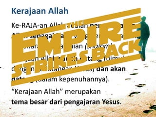 Kerajaan Allah
Ke-RAJA-an Allah adalah pemerintahan
Allah sebagai Raja, yang penuh keadilan,
kebenaran, kedamaian (shalom).
Kerajaan Allah sudah datang (dimulai
dengan kedatangan Yesus) dan akan
datang (dalam kepenuhannya).
“Kerajaan Allah” merupakan
tema besar dari pengajaran Yesus.
 