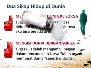 Dua Sikap Hidup di Dunia
MENINGGALKAN DUNIA KE SORGA
Tugasku adalah melewati masa
hidup di dunia ini sampai akhirnya
aku bisa berada di sorga.
MENGISI DUNIA DENGAN SORGA
Tugasku adalah mengambil bagian
dalam rencana dan karya Tuhan untuk
membuat dunia “seperti di sorga”.
 