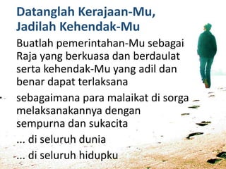 Datanglah Kerajaan-Mu,
Jadilah Kehendak-Mu
Buatlah pemerintahan-Mu sebagai
Raja yang berkuasa dan berdaulat
serta kehendak-Mu yang adil dan
benar dapat terlaksana
sebagaimana para malaikat di sorga
melaksanakannya dengan
sempurna dan sukacita
... di seluruh dunia
... di seluruh hidupku
 