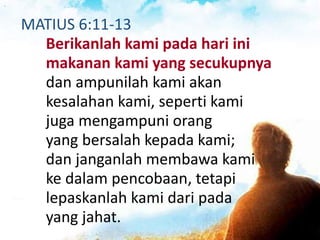 MATIUS 6:11-13
Berikanlah kami pada hari ini
makanan kami yang secukupnya
dan ampunilah kami akan
kesalahan kami, seperti kami
juga mengampuni orang
yang bersalah kepada kami;
dan janganlah membawa kami
ke dalam pencobaan, tetapi
lepaskanlah kami dari pada
yang jahat.
 