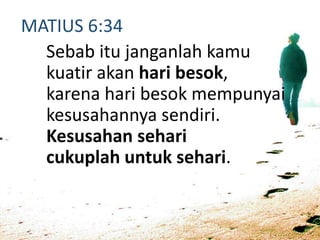 MATIUS 6:34
Sebab itu janganlah kamu
kuatir akan hari besok,
karena hari besok mempunyai
kesusahannya sendiri.
Kesusahan sehari
cukuplah untuk sehari.
 
