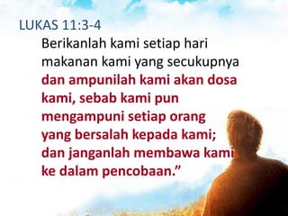 LUKAS 11:3-4
Berikanlah kami setiap hari
makanan kami yang secukupnya
dan ampunilah kami akan dosa
kami, sebab kami pun
mengampuni setiap orang
yang bersalah kepada kami;
dan janganlah membawa kami
ke dalam pencobaan.”
 
