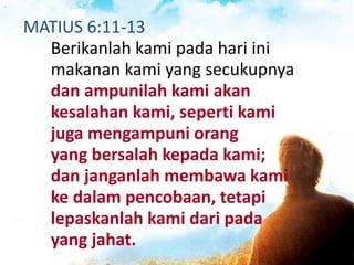 MATIUS 6:11-13
Berikanlah kami pada hari ini
makanan kami yang secukupnya
dan ampunilah kami akan
kesalahan kami, seperti kami
juga mengampuni orang
yang bersalah kepada kami;
dan janganlah membawa kami
ke dalam pencobaan, tetapi
lepaskanlah kami dari pada
yang jahat.
 