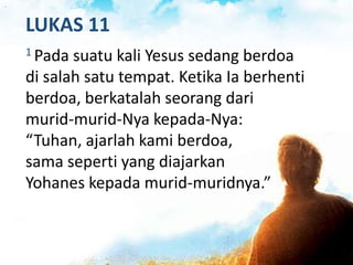 LUKAS 11
1 Pada suatu kali Yesus sedang berdoa
di salah satu tempat. Ketika Ia berhenti
berdoa, berkatalah seorang dari
murid-murid-Nya kepada-Nya:
“Tuhan, ajarlah kami berdoa,
sama seperti yang diajarkan
Yohanes kepada murid-muridnya.”
 