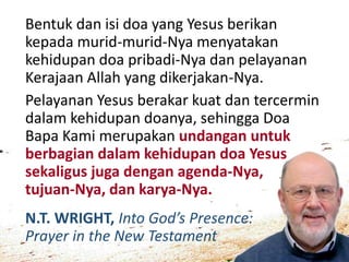 N.T. WRIGHT, Into God’s Presence:
Prayer in the New Testament
Bentuk dan isi doa yang Yesus berikan
kepada murid-murid-Nya menyatakan
kehidupan doa pribadi-Nya dan pelayanan
Kerajaan Allah yang dikerjakan-Nya.
Pelayanan Yesus berakar kuat dan tercermin
dalam kehidupan doanya, sehingga Doa
Bapa Kami merupakan undangan untuk
berbagian dalam kehidupan doa Yesus
sekaligus juga dengan agenda-Nya,
tujuan-Nya, dan karya-Nya.
 