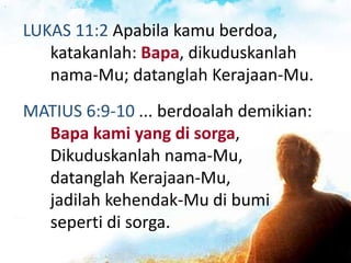 LUKAS 11:2 Apabila kamu berdoa,
katakanlah: Bapa, dikuduskanlah
nama-Mu; datanglah Kerajaan-Mu.
MATIUS 6:9-10 ... berdoalah demikian:
Bapa kami yang di sorga,
Dikuduskanlah nama-Mu,
datanglah Kerajaan-Mu,
jadilah kehendak-Mu di bumi
seperti di sorga.
 