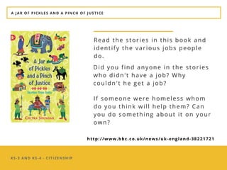 KS-3 AND KS-4 - CITIZENSHIP
Read the stories in this book and
identify the various jobs people
do. 
A JAR OF PICKLES AND A PINCH OF JUSTICE
Did you find anyone in the stories
who didn't have a job? Why
couldn't he get a job?
If someone were homeless whom
do you think will help them? Can
you do something about it on your
own?
http://www.bbc.co.uk/news/uk-england-38221721
 