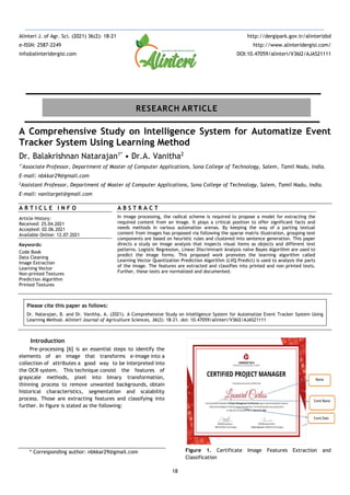 18
A Comprehensive Study on Intelligence System for Automatize Event
Tracker System Using Learning Method
Dr. Balakrishnan Natarajan1*
• Dr.A. Vanitha2
1*
Associate Professor, Department of Master of Computer Applications, Sona College of Technology, Salem, Tamil Nadu, India.
E-mail: nbkkar29@gmail.com
2
Assistant Professor, Department of Master of Computer Applications, Sona College of Technology, Salem, Tamil Nadu, India.
E-mail: vanitarget@gmail.com
A R T I C L E I N F O
Article History:
Received: 25.04.2021
Accepted: 02.06.2021
Available Online: 12.07.2021
Keywords:
Code Book
Data Cleaning
Image Extraction
Learning Vector
Non-printed Textures
Prediction Algorithm
Printed Textures
A B S T R A C T
In image processing, the radical scheme is required to propose a model for extracting the
required content from an image. It plays a critical position to offer significant facts and
needs methods in various automation arenas. By keeping the way of a parting textual
content from images has proposed via following the sparse matrix illustration, grouping text
components are based on heuristic rules and clustered into sentence generation. This paper
directs a study on image analysis that inspects visual items as objects and different text
patterns. Logistic Regression, Linear Discriminant Analysis naïve Bayes Algorithm are used to
predict the image forms. This proposed work promotes the learning algorithm called
Learning Vector Quantization Prediction Algorithm (LVQ Predict) is used to analysis the parts
of the image. The features are extracted and classifies into printed and non-printed texts.
Further, these texts are normalized and documented.
Please cite this paper as follows:
Dr. Natarajan, B. and Dr. Vanitha, A. (2021). A Comprehensive Study on Intelligence System for Automatize Event Tracker System Using
Learning Method. Alinteri Journal of Agriculture Sciences, 36(2): 18-21. doi: 10.47059/alinteri/V36I2/AJAS21111
Introduction
Pre-processing [6] is an essential steps to identify the
elements of an image that transforms e-image into a
collection of attributes a good way to be interpreted into
the OCR system. This technique consist the features of
grayscale methods, pixel into binary transformation,
thinning process to remove unwanted backgrounds, obtain
historical characteristics, segmentation and scalability
process. Those are extracting features and classifying into
further. In figure is stated as the following:
* Corresponding author: nbkkar29@gmail.com Figure 1. Certificate Image Features Extraction and
Classification
Alinteri J. of Agr. Sci. (2021) 36(2): 18-21
e-ISSN: 2587-2249
info@alinteridergisi.com
http://dergipark.gov.tr/alinterizbd
http://www.alinteridergisi.com/
DOI:10.47059/alinteri/V36I2/AJAS21111
RESEARCH ARTICLE
 