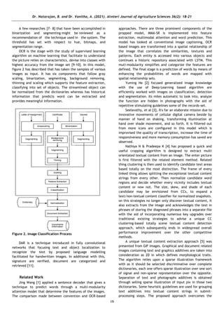 Dr. Natarajan, B. and Dr. Vanitha, A. (2021). Alınteri Journal of Agriculture Sciences 36(2): 18-21
19
A few researches [7- 8] that have been accomplished in
binarization and segmenting might be reviewed as a
recommendation of the technique used in the system. The
threshold has set with respect to hue, bitmaps, and
segmentation range.
OCR is the stage with the study of supervised learning
algorithm on machine learning that facilitate to understand
the picture relies on characteristics, devise into classes with
highest accuracy from the image set [9-10]. In this model,
figure 2 has described that has taken the samples of various
images as input. It has six components that follow gray
scaling, binarization, segmenting, background removing,
thinning and scaling which supports the feature extraction,
classifying into set of objects. The streamlined object can
be normalized from the dictionaries whereas has historical
information that predicts word can be extracted and
provides meaningful information.
Figure 2. Image Classification Process
DAR is a technique introduced in fully convolutional
networks that focusing text and object localization to
recognize the text by proposed language modelling
facilitated for handwritten images. In additional with this,
signature are verified, document are categorized and
retrieved [11].
Related Work
Jing Wang [1] applied a sentence decoder that gives a
technique to predict words through a multi-modularity
attention model that determine the features of the images.
The comparison made between convention and OCR-based
approaches. There are three prominent components of the
propped model, MMA-SR is implemented into feature
extraction, multimodal attention and word prediction. This
model has looked at conventional image captioning, OCR
based images are transformed into a spatial relationship of
the image that correlates the similarities, textures and
patterns. Each entity is accessed into various objects and
continues a historic repository associated with LSTM. This
muti-modularity simplifies and categorize the features are
defined. The final stage is a prediction of words by means of
enhancing the probabilities of words are mapped with
spatial relationship sets.
Yuming He [2] focused generalized image knowledge
with the use of Deep-Learning based algorithm are
efficiently worked with images on classification, detection
and segmentation. Its miles automatic to look into, analyze
the function are hidden in photographs with the aid of
repetitive stimulating guidelines some of the records-set.
Seelavathy, et al [3], It's far an elaborate mission due to
innovative movements of cellular digital camera beside by
manner of hand on shaking, transforming illumination at
hand over shade movement, and so forth. It is filtered out
from more icons are configured in this model which is
improvised the quality of transcription, increase the time of
responsiveness and more memory consumption has saved are
observed.
Nathiya N & Pradeepa K [4] has proposed a quick and
useful cropping algorithm is designed to extract multi
orientated textual content from an image. The enter picture
is first filtered with the related element method. Related
thing clustering is then used to identify candidate text areas
based totally on the most distinction. The frame of every
linked thing allows splitting the exceptional textual content
strings from every other. Then normalize candidate word
regions and decide whether every vicinity includes textual
content or now not. The size, skew, and shade of each
candidate may be envisioned from CCs, to expand a
text/non-textual content classifier for normalized snapshots.
on this strategies no longer only discover textual content, it
also extracts from the image and acknowledges the text in
phrases of storing the diagnosed phrases into a separate file
with the aid of incorporating numerous key upgrades over
traditional existing strategies to advise a unique CC
clustering-based totally scene textual content detection
approach, which subsequently ends in widespread overall
performance improvement over the other competitive
methods.
A unique textual content extraction approach [5] was
presented from GIF images. Graphical and document related
images containing text and graphics additives are taken into
consideration as 2D in which defines morphological traits.
The algorithm relies upon a sparse illustration framework
with as it should be selected discriminative over complete
dictionaries, each one offers sparse illustration over one sort
of signal and non-sparse representation over the opposite.
Separation of text and photographs additives is obtained
through selling sparse illustration of input pix in those two
dictionaries. Some heuristic guidelines are used for grouping
text additives into textual content strings in submit-
processing steps. The proposed approach overcomes the
 