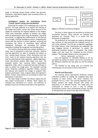Dr. Natarajan, B. and Dr. Vanitha, A. (2021). Alınteri Journal of Agriculture Sciences 36(2): 18-21
20
hassle of touching among textual content and portraits.
Preliminary experiments display some promising effects on
special types of file.
Intelligence System for Automatize Event
Tracker System Using Learning Method
Enhancing the images is the challenging task is the real
scenario. The main objective is to improve the visibility of
the images and further, extract the various features of the
images for predicting the required segment of the images.
There many techniques available to enhance the images
either by equalizing the pixel using the histogram, improving
the contrast, or applying the transformation to the features
of the images. Artificial Intelligence works in integrating the
human with the machine in human cognition, acquiring and
calculating the events of processing. Many artificial
intelligence techniques are processing the symbolic
reasoning in building the recognition and learning actions.
The machine learning solves the complex problems in a
faster way of computing to yield best outcomes. Machine
Learning algorithms can able to recognize the speech to
text, sensing based outcome, effort estimations and lots
more. Some of the machine learning algorithms that are
used for predicting are linear regression, Logistic Regression,
Linear Discriminant Analysis Naïve Bayes and more. The
proposed system uses Learning Vector Quantization
algorithms (LVQ). LVQ is a supervised learning technique is
used to predict the image parts. The proposed Learning
Vector Prediction (LVPredict) algorithm initially, extracts
the features and classifies the images as program title,
program participants’ name, program dates and organizer’s
details. Further, these details are normalized to reduce the
duplications in data store.
The input image is divided into distinct regions and for
each region reconstruction is defined. These regions are
classified and reproduced as a vector. The collection of
possible vectors are termed as code book of the quantifiers.
Figure 3. LVPredict Architecture Diagram
The texts in these regions are extracted as printed and
non-printed textures. These textures are analysed and
duplicates are removed. Then, it is stored into the
documents as categorized.
The predictions on the images are made by defining the
new instance (X) upon searching the codebook vectors for
the K most instances. This first part of algorithm segregates
the image features. After classification are completed, the
data mugging function is performed. To predict the
duplication Euclidean distance is calculated. The similar
images with new input are compared by this distance
measure. The Euclidean distance can be calculated by
E(X,xi) = sqrt(sum(Xj – xij)^2)) (1)
From the equation (1), Euclidean distance E can be
calculated by finding the square root of the summation of
the difference between the new point (Xj) and the existing
point xi.
The matched on the image part are removed and
remaining part are extracted to store as documents.
Results and Discussion
The Learning Vector Quantization Prediction method
(LVPredict) predicts by reading the codebook book data
randomly as input vectors. The vector instances are
processed one at a time. The Learning algorithm with LV
Predict extracts the image features and avoids the
duplication in an efficient manner. The image parts are
constructed as vectors in such a way to undergo
normalization process. After normalization process, the data
as the documents are stored in the data store efficiently.
Figure 4. Image Extraction Process
 