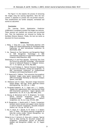 Dr. Natarajan, B. and Dr. Vanitha, A. (2021). Alınteri Journal of Agriculture Sciences 36(2): 18-21
21
The Figure 4 is the explains the process of extracting
the images using the Learnng Algorithms. Here the text
content is sepeated as printed and non-printed textures.
Thes eclasifications are further analyzed, normalized and
stored as a document.
Conclusion
The Learning Vector Qubatization Prediction
(LVQPredict) is proposed to predict the images into textures.
These textures are clasified into printed and non-printed
text. Then the dupilcations are removed by finding the
Euclidean Distance Measure. Finally, the text are stores as
document for future accessing.
References
J. Wang, J. Tang and J. Luo, "Multimodal Attention with
Image Text Saptial Relationship for OCR-Based Image
Captioning," In ACM International Conference on
Multimedia, 2020.
Y. He, "Research on Text Detection and Recognition Based
on OCR Recognition Technology," In IEEE
international conference on Information Systems and
Computer Aided Education, 2020.
Sheelavathy K V and Priya Navneet, "Extracting Text from
the Picture by using OCR Technology," Intetrnational
Journal of Advanced Research in Computer Science,
vol. 11, no. Special, pp. 53-55, May 2020.
Nathiya N and Pradeepa K, "Optical Character Recognition
for scene text detection, mining and recognition," In
IEEE international Conference on Computational
Inteligence and Computing Research, 2014.
T. V. Hoang and S. Tabbone, "Text extraction from graphical
document images using saprse representation," In
IAPR Interanational Workshop on Document Analysis
System, June 2020.
N I Widiastuti and K E Dewi, "Document Image Extraction
System Design," IOP Conf. Series: Materials Science
and Engineering, Vol. 879, no. 1, 2020.
A. Fernández-Caballero, M. T. López and J. C. Castillo,
"Display text segmentation after learning best-fitted
OCR binarization parameters," Expert Systems with
Applications, vol. 39, no. 4, pp. 4032-4043, 2012.
A. Cheung, M. Bennamoun and N. W. Bergmann, "An Arabic
optical character recognition system using
recognition-based segmentation," Pattern
recognition, vol. 34, no. 2, pp. 215-233, 2001.
M. R. Phangtriastu, J. Harefa and D. F. Tanoto, "Comparison
between neural network and support vector machine
in optical character recognition," Procedia Computer
Science, vol. 116, pp. 351-357, 2017.
S. Naz, K. Hayat, M. I. Razzak, M. W. Anwar, S. A. Madani
and S. U. Khan, "The optical character recognition of
Urdu-like cursive scripts," Pattern Recognition, vol.
47, no. 3, pp. 1229-1248, 2014.
Cheng-Lin Liu, F. Gernot A, G. Venu and J. Lianwen, "Special
issue on deep learning for document analysis and
recognition," International Journal on Document
Analysis and Recognition (IJDAR), vol. 21, August
2018.
 