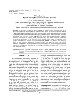 American Journal of Applied Sciences 9 (1): 127-131, 2012
ISSN 1546-9239
© 2012 Science Publications

                                          A Gene Selection
                           Algorithm using Bayesian Classification Approach
                                      1, 2
                                       Alok Sharma and 2Kuldip K. Paliwal
           1
               School of Engineering and Physics, Faculty of Science Technology and Environment,
                                       University of the South Pacific, Fiji
                                2
                                  Signal Processing Lab, School of Engineering,
                Faculty of Engineering and Information Technology, Griffith University, Australia

       Abstract: In this study, we propose a new feature (or gene) selection algorithm using Bayes
       classification approach. The algorithm can find gene subset crucial for cancer classification problem.
       Problem statement: Gene identification plays important role in human cancer classification problem.
       Several feature selection algorithms have been proposed for analyzing and understanding influential
       genes using gene expression profiles. Approach: The feature selection algorithms aim to explore
       genes that are crucial for accurate cancer classification and also endure biological significance.
       However, the performance of the algorithms is still limited. In this study, we propose a feature
       selection algorithm using Bayesian classification approach. Results: This approach gives promising
       results on gene expression datasets and compares favorably with respect to several other existing
       techniques. Conclusion: The proposed gene selection algorithm using Bayes classification approach
       is shown to find important genes that can provide high classification accuracy on DNA microarray
       gene expression datasets.

       Key words: Bayesian classifier, classification accuracy, feature selection, existing techniques,
                  Bayesian classification, selection algorithms, biological significance, still limited, tissue
                  samples

                    INTRODUCTION                                    microarray datasets the performance is still limited and
                                                                    hence the improvements are necessitated.
     The classification of tissue samples into one of the                In this study, we propose a feature selection
several classes or subclasses using their gene                      algorithm using Bayesian classification approach. The
expression profile is an important task and has been                proposed scheme begins at an empty feature subset and
attracted widespread attention (Sharma and Paliwal,                 includes a feature that provides the maximum
2008). The gene expression profiles measured through                information to the current subset. The process of
DNA microarray technology provide accurate, reliable                including features is terminated when no feature can
and objective cancer classification. It is also possible to         add information to the current subset. The bays
uncover cancer subclasses that are related with the                 classifier is used to judge the merit of features. It is
efficacy of anti-cancer drugs that are hard to be                   considered to be the optimum classifier. However, the
predicted by pathological tests. The feature selection              bays classifier using normal distribution could suffer
algorithms are considered to be an important way of                 from inverse operation of sample covariance matrix due
identifying crucial genes. Various feature selection                to scarce training samples. However, this problem can be
algorithms have been proposed in the literature with                resolved by regularization techniques or pseudo
some advantages and disadvantages (Sharma et al.,                   inversing covariance matrix. The proposed algorithm is
2011b; Tan and Gilbert, 2003; Cong et al., 2005; Golub              experimented on several publically available microarray
et al., 1999; Wang et al., 2005; Li and Wong, 2003; Thi             datasets and promising results have been obtained when
et al., 2008; Yan and Zheng, 2007; Sharma et al.,                   compared with other feature selection algorithms.
2011a). These methods select important genes using
some objective functions. The selected genes are                    Proposed strategy: The purpose of the algorithm is to
expected to have biological significance and should                 select a subset of features s = {s1, s2,…,sm} from the
provide high classification accuracy. However, on many              original feature set f = {f1, f2,…,fd} where d is the
Corresponding Author: Alok Sharma, School of Engineering and Physics, Faculty of Science Technology and Environment,
                      University of the South Pacific, Fiji
                                                              127
 