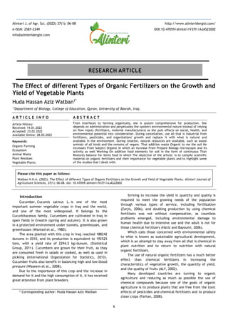 6
The Effect of different Types of Organic Fertilizers on the Growth and
Yield of Vegetable Plants
Huda Hassan Aziz Watban1*
1*
Department of Biology, College of Education, Quran, University of Basrah, Iraq.
A R T I C L E I N F O
Article History:
Received: 14.01.2022
Accepted: 23.02.2022
Available Online: 28.03.2022
Keywords:
Organic Farming
Ecosystem
Animal Waste
Plant Residues
Vegetable Plants
A B S T R A C T
From interfaces to farming organically, she is system comprehensive for production. She
depends on administration and perpetuates the system's environmental nature instead of relying
on flow inputs (fertilizers, material manufacturers) so she puts effects on social, health, and
environmental potential into consideration. During cancellation, use all that is industrial from
fertilizers, pesticides, and organizations' growth and replace it with what is natural and
available in the environment. During rotation, natural resources are available, such as waste
animals of all kinds and the remains of vegans. That addition waste Organic to me the soil He
increases From Subject Organic In which an increase From Prepare Biology microscopic and its
activity as well Working On addition food elements for soil in the form of continuous Than
Restores balance for items food In which The objective of the article: is to compile scientific
material on organic fertilizers and their importance for vegetable plants and to highlight some
of the studies that I dealt with.
Please cite this paper as follows:
Watban H.H.A. (2022). The Effect of different Types of Organic Fertilizers on the Growth and Yield of Vegetable Plants. Alinteri Journal of
Agriculture Sciences, 37(1): 06-08. doi: 10.47059/alinteri/V37I1/AJAS22002
Introduction
Cucumber, Cucumis sativus L. is one of the most
important summer vegetable crops in Iraq and the world,
and one of the most widespread. It belongs to the
Cucurbitaceous family. Cucumbers are cultivated in Iraq in
open fields in Erwatin (spring and autumn). It is also grown
in a protected environment under tunnels, greenhouses, and
greenhouses (Wanted et al., 1980).
The area planted with this crop in Iraq reached 188242
dunums in 2010, and its production is equivalent to 192525
tons, with a yield rate of 2294.2 kg/dunum, (Statistical
Group, 2011). Cucumbers are grown for their fruit, as they
are consumed fresh in salads or cooked, as well as used in
pickling (International Organization for Statistics, 2013).
Cucumber fruits also benefit in balancing high and low blood
pressure (Waseem et al., 2008).
Due to the importance of this crop and the increase in
demand for it and the high consumption of it, it has received
great attention from plant breeders.
* Corresponding author: Huda Hassan Aziz Watban
Striving to increase the yield in quantity and quality is
required to meet the growing needs of the population
through various types of service, including fertilization
(Zarjis, 2006), and doubling production by using chemical
fertilizers was not without compensation, as countless
problems emerged, including environmental damage to
human health due to intensive use and the adult is not for
those chemical fertilizers (Hatiz and Bayoumi, 2006).
Which calls those concerned with environmental safety
to what is known as sustainable agricultural development,
which is an attempt to stay away from all that is chemical in
plant nutrition and to return to nutrition with natural
organic fertilizers.
The use of natural organic fertilizers has a much better
effect than chemical fertilizers in increasing the
characteristics of vegetative growth, the quantity of yield,
and the quality of fruits (ALY, 2002).
Many developed countries are turning to organic
agriculture and reducing as much as possible the use of
chemical compounds because one of the goals of organic
agriculture is to produce plants that are free from the toxic
effects of pesticides and chemical fertilizers and to produce
clean crops (Farhan, 2008).
Alinteri J. of Agr. Sci. (2022) 37(1): 06-08
e-ISSN: 2587-2249
info@alinteridergisi.com
http://www.alinteridergisi.com/
DOI:10.47059/alinteri/V37I1/AJAS22002
RESEARCH ARTICLE
 