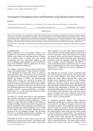 Asian Journal of Applied Science and Technology (AJAST)
Volume 1, Issue 1, Pages 42-46, February 2017
2017 AJAST All rights reserved. www.ajast.net
Page | 42
Assessment of Greenhouse Gases and Parameters using Wireless Sensor Network
K.Jason#
#Assistant Professor, Department of Computer Science and Engineering, JCT College of Engineering and Technology, Coimbatore, India.
Article Received: 06 February 2017 Article Accepted: 14 February 2017 Article Published: 18 February 2017
1. INTRODUCTION
Military applications are very intimately related to the
perception of sensor networks. In detail, it is very tough to say
whether motes (nodes) were developed because of military
and air defence needs or whether they were invented
autonomously and were subsequently applied to army
services. Regarding military applications, the area of attention
ranges from information collection, generally to the enemy
tracking or battlefield surveillance [1].
The avoidance of intrusion will be the answer of the defence
system. One example project is “A line in the Sand” and refers
to the deployment of several nodes which are gifted for
detecting metallic objects. The ultimate goal was the tracking
and categorization of moving items with metallic content, and
specially the tracking of vehicles and weapon-carrying
soldiers. Other civilians were uncared by the system. The
principle here is to coordinate with a number of this category
of sensors in order to keep sensing the moving object, thereby
diminishing any information gaps about the track that could
arise. Peacetime applications of wireless sensor networks like
homeland security, possession-protection, surveillance,
border patrol, etc., are the actions that possibly the future
sensor network will be taking on.
The ability of a wireless sensor node to sense temperature,
light and indoor air pollution could be employed for indoor
and outdoor environmental monitoring applications. A chief
wastage of energy takes place through needless heating or
cooling of buildings. Sensor nodes could be integrated with
heaters, fans and other related equipment at an economic way,
leading to healthier environment and greater level of comfort
for the residents. Other environmental applications are the
lessening of fire and earthquake damages. Fire and smoke
detections are something widespread today in buildings, and
in many countries it is forced by relevant regulations.
Maintaining the faunas in remote areas is one of the vital
applications of wireless sensor network. Their lifestyle could
be analysed by placing wireless sensor nodes on their bodies.
Their migration in the areas where human intervention is
merely impossible could be analysed and steps could be taken
for their conservation. These sensor nodes will be grouped
into dynamic clusters, and the collected information will be
sent to the distantly located monitoring station. Management
of precious assets like equipment, machinery and diverse
stock or products could be predicament. The difficulty is
extremely distributed as these companies increase all over the
globe. A gifted technique to achieve asset tracking and cope
with this crisis is believed to be with the employment of
wireless sensor network.
The application [2] of wireless sensors in petroleum bunks
refer to the storage supervision of barrels. The concept is that,
the sensor nodes attached to these barrels will be able to
position the nearby objects, detecting their content and
alerting in case of impropriety with their own, etc. Healthcare
systems can also profit from the use of wireless sensors.
Applications in this group comprise of tele-monitoring human
physiological data, monitoring of patients within the hospital,
monitoring drug administrator in hospitals, etc. Cognitive
disorders possibly leading to Alzheimer’s could be monitored
and controlled at their premature stages with these wireless
sensors. The nodes can be used to outline the recent actions,
and thus remind the senior citizens, point out the person’s real
actions or detect a growing problem.
A comparable approach employs Radio Frequency
Identification (RFID) tags to examine the patient behaviour
and customs by recording the frequency with which they
touch particular objects. These applications include a display
which will assist the care-giver with the exact information
about the indisposed person unnoticeably and without hurting
their mental feelings. Sensor nodes can also be used in order
to study the behaviour of young children. The association of
both static and mobile networks is accomplished with the help
of mobile robots, which discovers the environment and
deploys motes that operate as beacons. The beacons help the
robots to explain the directions. The mobile robots can act as
gateways into wireless sensor network. Examples of such
ABSTRACT
Wireless sensor networks carry out cooperative activities due to limited resources and nowadays, the applications of these networks are copious,
varied and the applications in agriculture are still budding. One interesting purpose is in environmental monitoring and greenhouse control, where the
crop conditions such as weather and soil do not depend on natural agents. To control and observe the environmental factors, sensors and actuators are
necessary. Under these conditions, these devices must be used to make a distributed measure, scattering sensors all over the greenhouse using
distributed clustering mechanism. This paper reveals an initiative of environmental monitoring and greenhouse control using a sensor network.
Keywords: Sensor, sensor nodes, wireless sensor network (WSN), greenhouse control, environmental monitoring, CO2 monitoring and distributed
clustering.
 