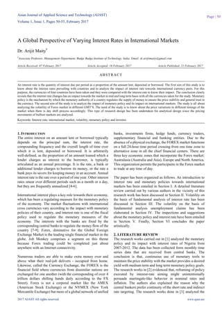 Asian Journal of Applied Science and Technology (AJAST)
Volume 1, Issue 1, Pages 50-55, February 2017
2017 AJAST All rights reserved. www.ajast.net
Page | 50
A Global Perspective of Varying Interest Rates in International Markets
Dr. Arijit Maity#
#
Associate Professor, Management Department, Budge Budge Institute of Technology, India. Email: dr.arijitmaity@gmail.com
Article Received: 07 February 2017 Article Accepted: 16 February 2017 Article Published: 21 February 2017
1. INTRODUCTION
The entire interest on an amount lent or borrowed typically
depends on the principal sum, the interest rate, the
compounding frequency and the overall length of time over
which it is lent, deposited or borrowed. It is arbitrarily
well-defined, as the proportion of an amount loaned which a
lender charges as interest to the borrower, is typically
articulated as an annual percentage. It is the rate, a bank or
additional lender charges to borrow its money, or the rate a
bank pays its savers for keeping money in an account. Annual
interest rate is the rate over a period of one year. Other interest
rates smear over different periods such as a month or a day,
but they are frequently annualized [4-6].
International interest plays a key role towards their economy,
which has been a regulating measure for the monetary policy
of the economy. The market fluctuations with international
cross currencies vary according to the impact with monetary
policies of their country, and interest rate is one of the fiscal
policy used to regulate the monetary measures of the
economy. The interests with the banks are fixed by the
corresponding central banks to regulate the money flow of the
country [7-9]. Forex, diminutive for the Global Foreign
Exchange Market is the leading single financial market in the
globe. Job Monkey comprises a segment on this theme
because Forex trading could be completed just about
anywhere with an Internet connectivity.
Numerous traders are able to make extra money over and
above what their real-job delivers - occupied from home.
Likewise, called the Currency Exchange, the FOREX is the
financial field where currencies from dissimilar nations are
exchanged for one another (with the corresponding of over 4
trillion dollars shifting hands daily according to the FX
Street). Forex is not a corporal market like the AMEX
(American Stock Exchange) or the NYMEX (New York
Mercantile Exchange) but more of a global network of unified
banks, investments firms, hedge funds, currency traders,
supplementary financial and banking entities. Due to the
absence of a physical exchange, the FOREX market functions
on a full 24-hour time period crossing from one time zone to
alternative zone in all the chief financial centers. There are
three key economic zones that incorporate the Forex market:
Australasia (Australia and Asia), Europe and North America.
This organization permits the participants in the Forex market
to trade at any time of day.
The paper has been organized as follows. An introduction to
interest rate and monetary policies towards international
markets has been entailed in Section I. A detailed literature
review carried out by various authors in the vicinity of this
research work has been discussed in Section II. Volatility on
the basis of fundamental analysis of interest rate has been
discussed in Section III. The volatility on the basis of
fundamental analysis unemployment claims has been
elaborated in Section IV. The inspections and suggestions
about the monetary policy and interest rate have been entailed
in Section V. Finally, Section VI concludes the paper
artistically.
2. LITERATURE REVIEW
The research works carried out in [1] analyzed the monetary
policy and its impact with interest rates of Nigeria from
2007-2012. The data has been collected form monthly time
series data that are received from central banks. The
conclusion is that, continuous use of monetary tools to
maintain the price stability with the market provides a desired
yield with medium term and long term monetary policy goals.
The research works in [2] evidenced that, reframing of policy
executed by interest-rate aiming might unintentionally
persuade martingale-like behavior in nominal rates and
inflation. The authors also explained the reason why the
central bankers prefer continuity of the short rate and indirect
rate targeting. The research works done in [3] analyzed the
ABSTRACT
An interest rate is the quantity of interest due per period as a proportion of the amount lent, deposited or borrowed. The first aim of this study is to
know about the interest rates prevailing with countries and to analyze the impact of interest rate towards international currency pairs. For this
purpose, the currencies of four countries have been taken and they were compared with the interest rate to know their impact. The conclusion clearly
reveals that the interest rate changes has an impact towards the market in mid and long term basis with all the currencies taken for the study. Monetary
policy is the mechanism by which the monetary authority of a country regulates the supply of money to ensure the price stability and general trust in
the currency. The second aim of the study is to analyze the impact of monetary policy and its impact on international markets. The study is all about
analyzing the volatility of Forex market in different GMT’S. The need of the study is to know about the price variations in different timings of the
market when there is day shift process accordingly. This type of research design has been undertaken for analytical design since the pricing
movements of bullion markets are analyzed.
Keywords: Interest rate, international market, volatility, monetary policy and investor.
 