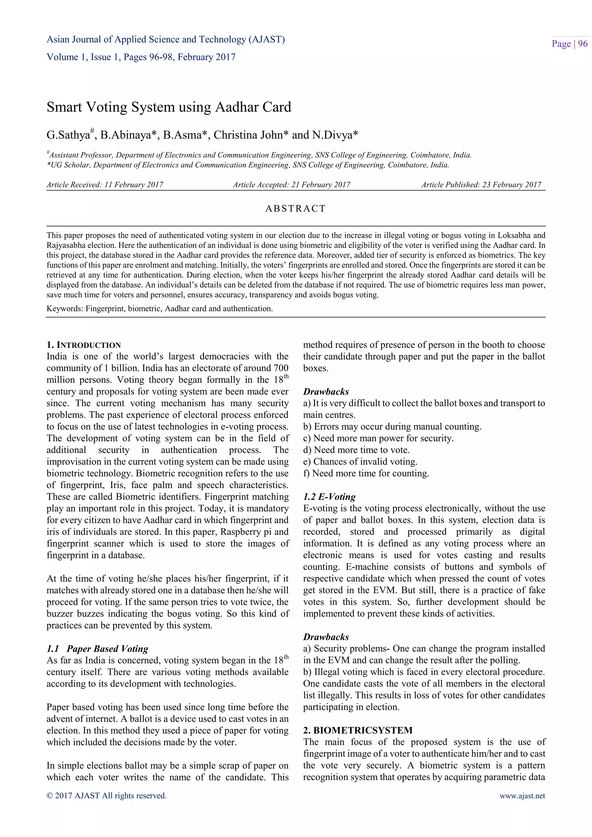 Asian Journal of Applied Science and Technology (AJAST)
Volume 1, Issue 1, Pages 96-98, February 2017
© 2017 AJAST All rights reserved. www.ajast.net
Page | 96
Smart Voting System using Aadhar Card
G.Sathya#
, B.Abinaya*, B.Asma*, Christina John* and N.Divya*
#
Assistant Professor, Department of Electronics and Communication Engineering, SNS College of Engineering, Coimbatore, India.
*UG Scholar, Department of Electronics and Communication Engineering, SNS College of Engineering, Coimbatore, India.
Article Received: 11 February 2017 Article Accepted: 21 February 2017 Article Published: 23 February 2017
1. INTRODUCTION
India is one of the world’s largest democracies with the
community of 1 billion. India has an electorate of around 700
million persons. Voting theory began formally in the 18th
century and proposals for voting system are been made ever
since. The current voting mechanism has many security
problems. The past experience of electoral process enforced
to focus on the use of latest technologies in e-voting process.
The development of voting system can be in the field of
additional security in authentication process. The
improvisation in the current voting system can be made using
biometric technology. Biometric recognition refers to the use
of fingerprint, Iris, face palm and speech characteristics.
These are called Biometric identifiers. Fingerprint matching
play an important role in this project. Today, it is mandatory
for every citizen to have Aadhar card in which fingerprint and
iris of individuals are stored. In this paper, Raspberry pi and
fingerprint scanner which is used to store the images of
fingerprint in a database.
At the time of voting he/she places his/her fingerprint, if it
matches with already stored one in a database then he/she will
proceed for voting. If the same person tries to vote twice, the
buzzer buzzes indicating the bogus voting. So this kind of
practices can be prevented by this system.
1.1 Paper Based Voting
As far as India is concerned, voting system began in the 18th
century itself. There are various voting methods available
according to its development with technologies.
Paper based voting has been used since long time before the
advent of internet. A ballot is a device used to cast votes in an
election. In this method they used a piece of paper for voting
which included the decisions made by the voter.
In simple elections ballot may be a simple scrap of paper on
which each voter writes the name of the candidate. This
method requires of presence of person in the booth to choose
their candidate through paper and put the paper in the ballot
boxes.
Drawbacks
a) It is very difficult to collect the ballot boxes and transport to
main centres.
b) Errors may occur during manual counting.
c) Need more man power for security.
d) Need more time to vote.
e) Chances of invalid voting.
f) Need more time for counting.
1.2 E-Voting
E-voting is the voting process electronically, without the use
of paper and ballot boxes. In this system, election data is
recorded, stored and processed primarily as digital
information. It is defined as any voting process where an
electronic means is used for votes casting and results
counting. E-machine consists of buttons and symbols of
respective candidate which when pressed the count of votes
get stored in the EVM. But still, there is a practice of fake
votes in this system. So, further development should be
implemented to prevent these kinds of activities.
Drawbacks
a) Security problems- One can change the program installed
in the EVM and can change the result after the polling.
b) Illegal voting which is faced in every electoral procedure.
One candidate casts the vote of all members in the electoral
list illegally. This results in loss of votes for other candidates
participating in election.
2. BIOMETRICSYSTEM
The main focus of the proposed system is the use of
fingerprint image of a voter to authenticate him/her and to cast
the vote very securely. A biometric system is a pattern
recognition system that operates by acquiring parametric data
ABSTRACT
This paper proposes the need of authenticated voting system in our election due to the increase in illegal voting or bogus voting in Loksabha and
Rajyasabha election. Here the authentication of an individual is done using biometric and eligibility of the voter is verified using the Aadhar card. In
this project, the database stored in the Aadhar card provides the reference data. Moreover, added tier of security is enforced as biometrics. The key
functions of this paper are enrolment and matching. Initially, the voters’ fingerprints are enrolled and stored. Once the fingerprints are stored it can be
retrieved at any time for authentication. During election, when the voter keeps his/her fingerprint the already stored Aadhar card details will be
displayed from the database. An individual’s details can be deleted from the database if not required. The use of biometric requires less man power,
save much time for voters and personnel, ensures accuracy, transparency and avoids bogus voting.
Keywords: Fingerprint, biometric, Aadhar card and authentication.
 