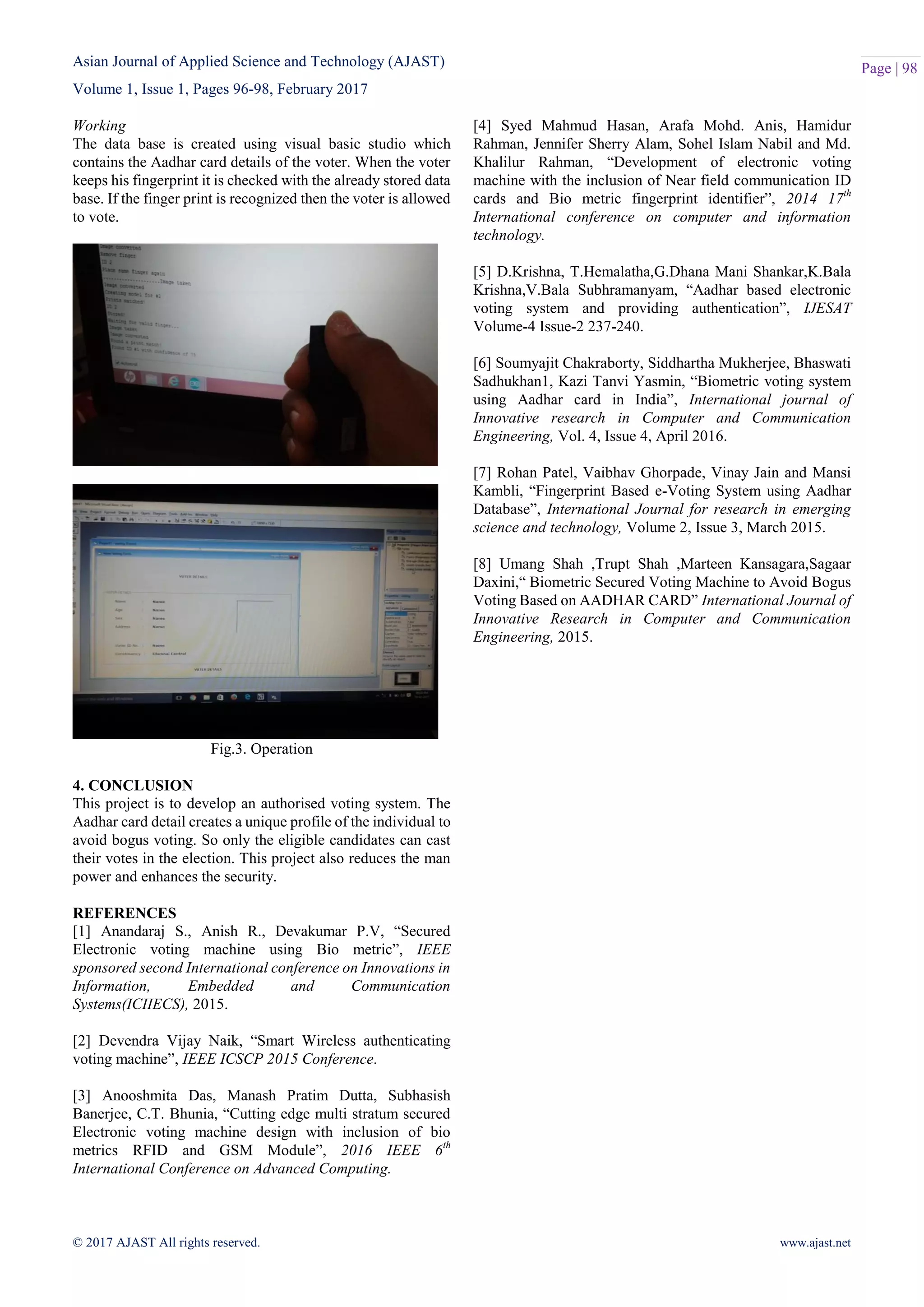 Asian Journal of Applied Science and Technology (AJAST)
Volume 1, Issue 1, Pages 96-98, February 2017
© 2017 AJAST All rights reserved. www.ajast.net
Page | 98
Working
The data base is created using visual basic studio which
contains the Aadhar card details of the voter. When the voter
keeps his fingerprint it is checked with the already stored data
base. If the finger print is recognized then the voter is allowed
to vote.
Fig.3. Operation
4. CONCLUSION
This project is to develop an authorised voting system. The
Aadhar card detail creates a unique profile of the individual to
avoid bogus voting. So only the eligible candidates can cast
their votes in the election. This project also reduces the man
power and enhances the security.
REFERENCES
[1] Anandaraj S., Anish R., Devakumar P.V, “Secured
Electronic voting machine using Bio metric”, IEEE
sponsored second International conference on Innovations in
Information, Embedded and Communication
Systems(ICIIECS), 2015.
[2] Devendra Vijay Naik, “Smart Wireless authenticating
voting machine”, IEEE ICSCP 2015 Conference.
[3] Anooshmita Das, Manash Pratim Dutta, Subhasish
Banerjee, C.T. Bhunia, “Cutting edge multi stratum secured
Electronic voting machine design with inclusion of bio
metrics RFID and GSM Module”, 2016 IEEE 6th
International Conference on Advanced Computing.
[4] Syed Mahmud Hasan, Arafa Mohd. Anis, Hamidur
Rahman, Jennifer Sherry Alam, Sohel Islam Nabil and Md.
Khalilur Rahman, “Development of electronic voting
machine with the inclusion of Near field communication ID
cards and Bio metric fingerprint identifier”, 2014 17th
International conference on computer and information
technology.
[5] D.Krishna, T.Hemalatha,G.Dhana Mani Shankar,K.Bala
Krishna,V.Bala Subhramanyam, “Aadhar based electronic
voting system and providing authentication”, IJESAT
Volume-4 Issue-2 237-240.
[6] Soumyajit Chakraborty, Siddhartha Mukherjee, Bhaswati
Sadhukhan1, Kazi Tanvi Yasmin, “Biometric voting system
using Aadhar card in India”, International journal of
Innovative research in Computer and Communication
Engineering, Vol. 4, Issue 4, April 2016.
[7] Rohan Patel, Vaibhav Ghorpade, Vinay Jain and Mansi
Kambli, “Fingerprint Based e-Voting System using Aadhar
Database”, International Journal for research in emerging
science and technology, Volume 2, Issue 3, March 2015.
[8] Umang Shah ,Trupt Shah ,Marteen Kansagara,Sagaar
Daxini,“ Biometric Secured Voting Machine to Avoid Bogus
Voting Based on AADHAR CARD” International Journal of
Innovative Research in Computer and Communication
Engineering, 2015.
 