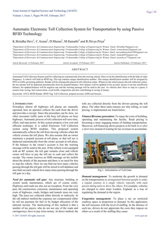 Asian Journal of Applied Science and Technology (AJAST)
Volume 1, Issue 1, Pages 99-105, February 2017
© 2017 AJAST All rights reserved. www.ajast.net
Page | 99
Automatic Electronic Toll Collection System for Transportation by using Passive
RFID Technology
K.Brindha Devi1
, C.Aruna2
, D.Meena3
, M.Ilamathi4
and R.Divya Priya5
1
Department of Electronics & Communication Engineering, Vivekanandha College of Engineering for Women. Email: kbrindha19@gmail.com
2
Department of Electronics & Communication Engineering, Vivekanandha College of Engineering for Women. Email: arunachinnu24@gmail.com
3
Department of Electronics & Communication Engineering, Vivekanandha College of Engineering for Women. Email: meenadhanuskodi1996@gmail.com
4
Department of Electronics & Communication Engineering, Vivekanandha College of Engineering for Women. Email: elamathi05@gmail.com
5
Department of Electronics & Communication Engineering, Vivekanandha College of Engineering for Women. Email: priyadivya775@gmail.com
Article Received: 13 February 2017 Article Accepted: 23 February 2017 Article Published: 25 February 2017
1. INTRODUCTION
Nowadays almost all highways toll plazas are manually
operated, here an operator collects the cash from the driver
and provides a receipt. Since this procedure can be slow, we
often encounter traffic jams at the busy toll plazas on busy
highways. Automatic process of toll collection will save time,
effort, and man power. In this system propose a low cost and
efficient technique. It is called Electronic Toll Collection
system using RFID modules. This proposed system
automatically collects the toll from moving vehicles when the
vehicle crosses the toll plaza. We also assume that an owner
maintains a prepaid account at toll plaza, so that toll tax is
deducted automatically from the owner account at toll plaza.
If the balance in the owner‟s account is low the warning
message will be send to the user. If the vehicle is not equipped
with an RF system, the toll gate remains close and vehicle
owner will have to pay the toll tax in cash and collect the
receipt. The owner receives an SMS message on his mobile
about the details of the payment and there is no need for him
to stop the vehicle. Here we can find out how many vehicles
passing through the toll gate will be stored in toll database and
also find out each vehicle how many times passing through the
toll gate in a day.
Need for automatic toll gate: Any structure, building or
system needs maintenance, which are of course costly.
Highways and roads are also not an exception. From the very
past, the construction, extension, maintenance and operating
costs of highways, roads, bridges and tunnels taxes are very
high. The taxes are collected either directly or indirectly. In
the old indirect method the expenses are compensated either
by toll tax payment for fuel or by budget allocation of the
national income. The shortcoming of this method is that a
number of tax payers, who do not use any of the roads and
carriageways, have to pay extra money. In direct method, the
tolls are collected directly from the drivers passing the toll
plaza. The other three main reasons are why tolling, or road
pricing, is implemented are listed below.
Finance/Revenue generation: To repay the costs of building,
operating and maintaining the facility. Road pricing is
becoming a more engaging means of funding transportation.
Moreover, toll financing allows projects to be built in or after
a short time instead of waiting for tax revenues to accumulate.
Fig.1. Articulation of Toll Gate
Demand management: To moderate the growth in demand
on the transportation an arrangement between people to make
a regular journey in a single vehicle, typically with each
person taking turns to drive the others. For example, vehicles
are charged to enter inner London, England, as a way of
regulating the demand in the region.
Congestion management: To place a tax on restricted
roadway space in proportion to demand. In this application
the toll increases with the level of stuffing. In the absence of
such tax, drivers do not appreciate the costs they impose on
others as a result of the stuffing they cause.
ABSTRACT
Automated Toll Collection System used for collecting tax automatically from the moving vehicle. Here we do the identification with the help of radio
frequency. A vehicle will hold an RFID tag. This tag contains unique identification number. This unique identification number will be assigned by
RTO or traffic governing authority. Reader will be strategically placed at toll collection center. Whenever the vehicle passes the toll collection center,
the tax amount will be deducted automatically from his prepaid balance. New balance will be updated in his account. Incase if one has insufficient
balance, his updated balance will be negative one and the warning message will be send to the user. As vehicles don‟t have to stop in a queue, it
assures time saving, fuel conservation, avoid traffic congestions and also contributing in saving of money.
Keywords: ATCS, RFID Reader, RFID Tag, Toll Collection, prepaid account, GSM and Sensors.
 