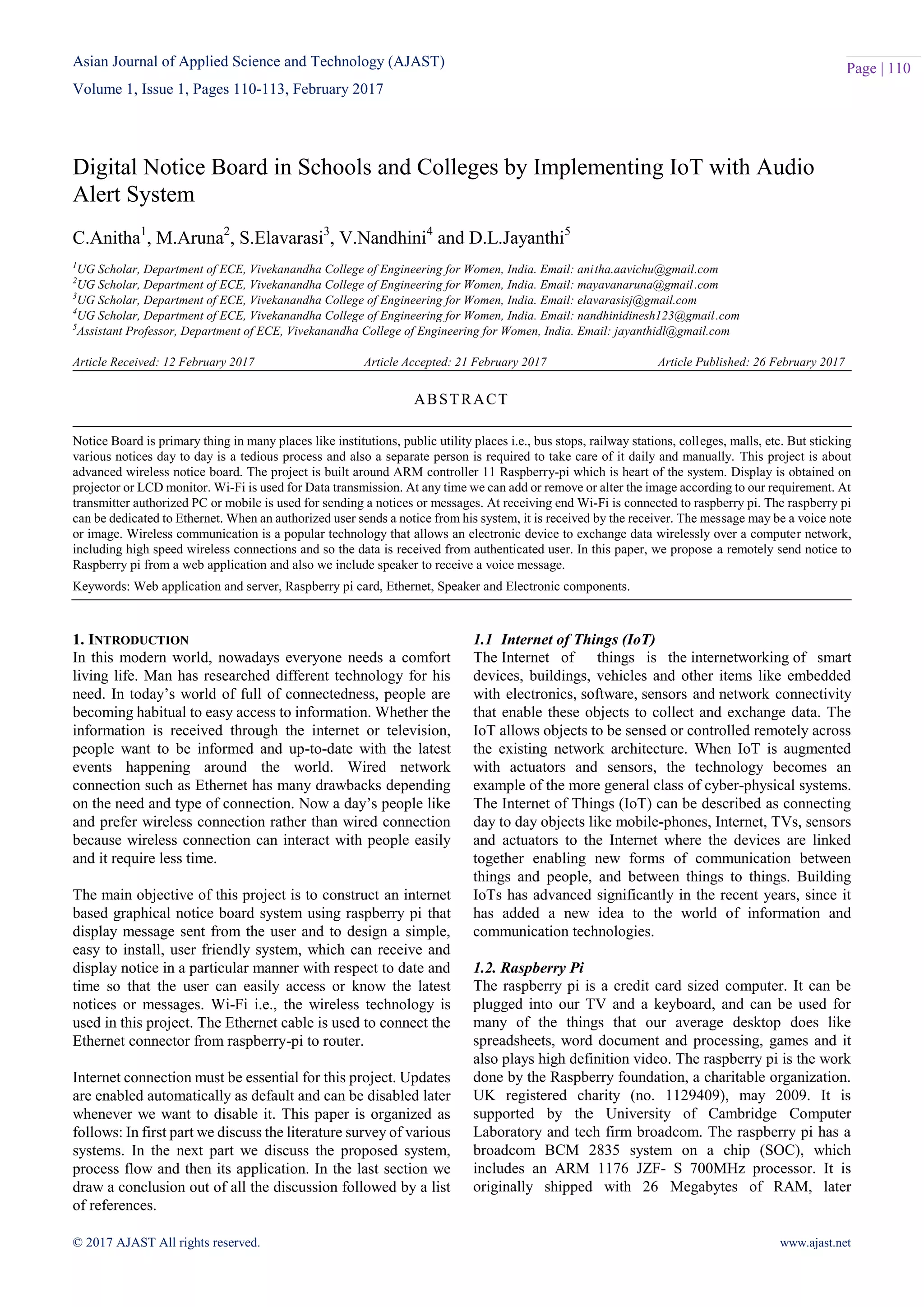 Asian Journal of Applied Science and Technology (AJAST)
Volume 1, Issue 1, Pages 110-113, February 2017
© 2017 AJAST All rights reserved. www.ajast.net
Page | 110
Digital Notice Board in Schools and Colleges by Implementing IoT with Audio
Alert System
C.Anitha1
, M.Aruna2
, S.Elavarasi3
, V.Nandhini4
and D.L.Jayanthi5
1
UG Scholar, Department of ECE, Vivekanandha College of Engineering for Women, India. Email: anitha.aavichu@gmail.com
2
UG Scholar, Department of ECE, Vivekanandha College of Engineering for Women, India. Email: mayavanaruna@gmail.com
3
UG Scholar, Department of ECE, Vivekanandha College of Engineering for Women, India. Email: elavarasisj@gmail.com
4
UG Scholar, Department of ECE, Vivekanandha College of Engineering for Women, India. Email: nandhinidinesh123@gmail.com
5
Assistant Professor, Department of ECE, Vivekanandha College of Engineering for Women, India. Email: jayanthidl@gmail.com
Article Received: 12 February 2017 Article Accepted: 21 February 2017 Article Published: 26 February 2017
1. INTRODUCTION
In this modern world, nowadays everyone needs a comfort
living life. Man has researched different technology for his
need. In today’s world of full of connectedness, people are
becoming habitual to easy access to information. Whether the
information is received through the internet or television,
people want to be informed and up-to-date with the latest
events happening around the world. Wired network
connection such as Ethernet has many drawbacks depending
on the need and type of connection. Now a day’s people like
and prefer wireless connection rather than wired connection
because wireless connection can interact with people easily
and it require less time.
The main objective of this project is to construct an internet
based graphical notice board system using raspberry pi that
display message sent from the user and to design a simple,
easy to install, user friendly system, which can receive and
display notice in a particular manner with respect to date and
time so that the user can easily access or know the latest
notices or messages. Wi-Fi i.e., the wireless technology is
used in this project. The Ethernet cable is used to connect the
Ethernet connector from raspberry-pi to router.
Internet connection must be essential for this project. Updates
are enabled automatically as default and can be disabled later
whenever we want to disable it. This paper is organized as
follows: In first part we discuss the literature survey of various
systems. In the next part we discuss the proposed system,
process flow and then its application. In the last section we
draw a conclusion out of all the discussion followed by a list
of references.
1.1 Internet of Things (IoT)
The Internet of things is the internetworking of smart
devices, buildings, vehicles and other items like embedded
with electronics, software, sensors and network connectivity
that enable these objects to collect and exchange data. The
IoT allows objects to be sensed or controlled remotely across
the existing network architecture. When IoT is augmented
with actuators and sensors, the technology becomes an
example of the more general class of cyber-physical systems.
The Internet of Things (IoT) can be described as connecting
day to day objects like mobile-phones, Internet, TVs, sensors
and actuators to the Internet where the devices are linked
together enabling new forms of communication between
things and people, and between things to things. Building
IoTs has advanced significantly in the recent years, since it
has added a new idea to the world of information and
communication technologies.
1.2. Raspberry Pi
The raspberry pi is a credit card sized computer. It can be
plugged into our TV and a keyboard, and can be used for
many of the things that our average desktop does like
spreadsheets, word document and processing, games and it
also plays high definition video. The raspberry pi is the work
done by the Raspberry foundation, a charitable organization.
UK registered charity (no. 1129409), may 2009. It is
supported by the University of Cambridge Computer
Laboratory and tech firm broadcom. The raspberry pi has a
broadcom BCM 2835 system on a chip (SOC), which
includes an ARM 1176 JZF- S 700MHz processor. It is
originally shipped with 26 Megabytes of RAM, later
ABSTRACT
Notice Board is primary thing in many places like institutions, public utility places i.e., bus stops, railway stations, colleges, malls, etc. But sticking
various notices day to day is a tedious process and also a separate person is required to take care of it daily and manually. This project is about
advanced wireless notice board. The project is built around ARM controller 11 Raspberry-pi which is heart of the system. Display is obtained on
projector or LCD monitor. Wi-Fi is used for Data transmission. At any time we can add or remove or alter the image according to our requirement. At
transmitter authorized PC or mobile is used for sending a notices or messages. At receiving end Wi-Fi is connected to raspberry pi. The raspberry pi
can be dedicated to Ethernet. When an authorized user sends a notice from his system, it is received by the receiver. The message may be a voice note
or image. Wireless communication is a popular technology that allows an electronic device to exchange data wirelessly over a computer network,
including high speed wireless connections and so the data is received from authenticated user. In this paper, we propose a remotely send notice to
Raspberry pi from a web application and also we include speaker to receive a voice message.
Keywords: Web application and server, Raspberry pi card, Ethernet, Speaker and Electronic components.
 