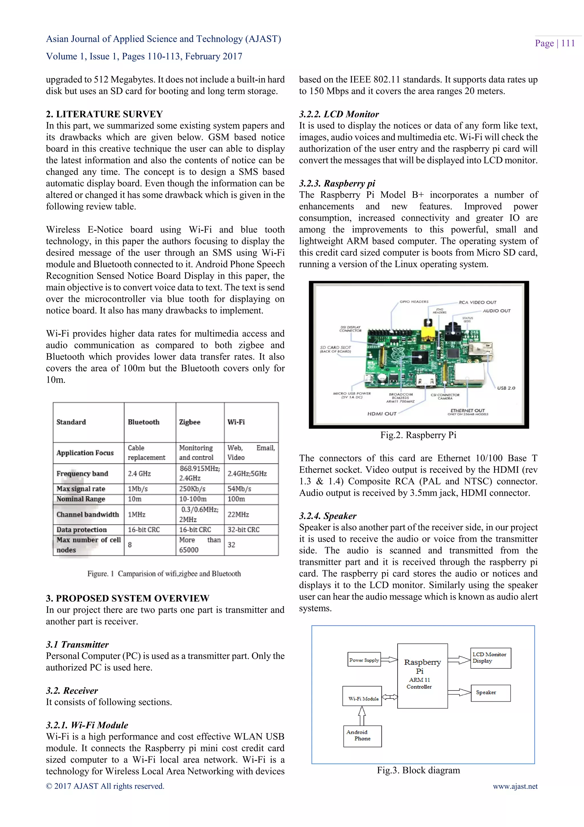 Asian Journal of Applied Science and Technology (AJAST)
Volume 1, Issue 1, Pages 110-113, February 2017
© 2017 AJAST All rights reserved. www.ajast.net
Page | 111
upgraded to 512 Megabytes. It does not include a built-in hard
disk but uses an SD card for booting and long term storage.
2. LITERATURE SURVEY
In this part, we summarized some existing system papers and
its drawbacks which are given below. GSM based notice
board in this creative technique the user can able to display
the latest information and also the contents of notice can be
changed any time. The concept is to design a SMS based
automatic display board. Even though the information can be
altered or changed it has some drawback which is given in the
following review table.
Wireless E-Notice board using Wi-Fi and blue tooth
technology, in this paper the authors focusing to display the
desired message of the user through an SMS using Wi-Fi
module and Bluetooth connected to it. Android Phone Speech
Recognition Sensed Notice Board Display in this paper, the
main objective is to convert voice data to text. The text is send
over the microcontroller via blue tooth for displaying on
notice board. It also has many drawbacks to implement.
Wi-Fi provides higher data rates for multimedia access and
audio communication as compared to both zigbee and
Bluetooth which provides lower data transfer rates. It also
covers the area of 100m but the Bluetooth covers only for
10m.
3. PROPOSED SYSTEM OVERVIEW
In our project there are two parts one part is transmitter and
another part is receiver.
3.1 Transmitter
Personal Computer (PC) is used as a transmitter part. Only the
authorized PC is used here.
3.2. Receiver
It consists of following sections.
3.2.1. Wi-Fi Module
Wi-Fi is a high performance and cost effective WLAN USB
module. It connects the Raspberry pi mini cost credit card
sized computer to a Wi-Fi local area network. Wi-Fi is a
technology for Wireless Local Area Networking with devices
based on the IEEE 802.11 standards. It supports data rates up
to 150 Mbps and it covers the area ranges 20 meters.
3.2.2. LCD Monitor
It is used to display the notices or data of any form like text,
images, audio voices and multimedia etc. Wi-Fi will check the
authorization of the user entry and the raspberry pi card will
convert the messages that will be displayed into LCD monitor.
3.2.3. Raspberry pi
The Raspberry Pi Model B+ incorporates a number of
enhancements and new features. Improved power
consumption, increased connectivity and greater IO are
among the improvements to this powerful, small and
lightweight ARM based computer. The operating system of
this credit card sized computer is boots from Micro SD card,
running a version of the Linux operating system.
Fig.2. Raspberry Pi
The connectors of this card are Ethernet 10/100 Base T
Ethernet socket. Video output is received by the HDMI (rev
1.3 & 1.4) Composite RCA (PAL and NTSC) connector.
Audio output is received by 3.5mm jack, HDMI connector.
3.2.4. Speaker
Speaker is also another part of the receiver side, in our project
it is used to receive the audio or voice from the transmitter
side. The audio is scanned and transmitted from the
transmitter part and it is received through the raspberry pi
card. The raspberry pi card stores the audio or notices and
displays it to the LCD monitor. Similarly using the speaker
user can hear the audio message which is known as audio alert
systems.
Fig.3. Block diagram
 