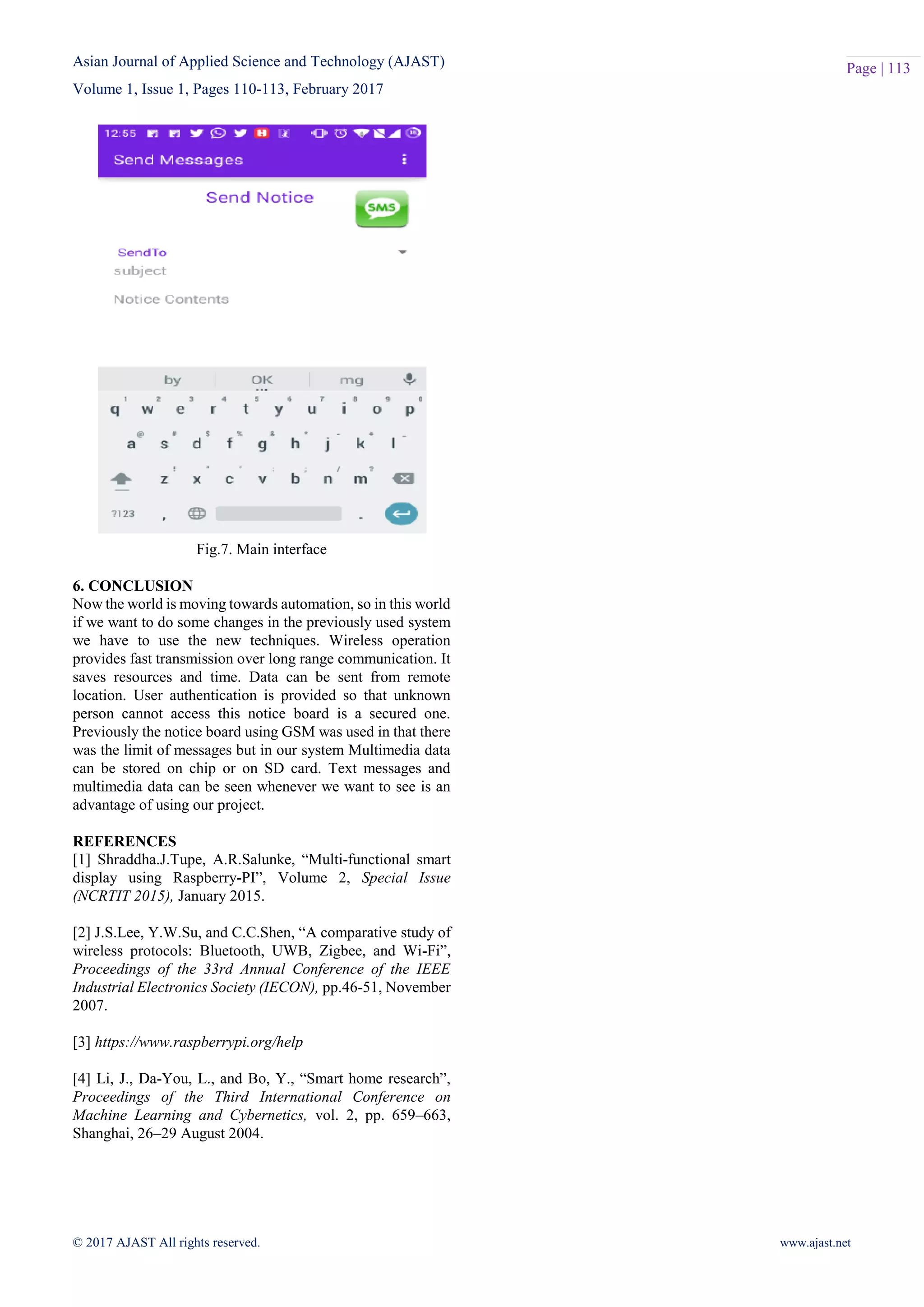 Asian Journal of Applied Science and Technology (AJAST)
Volume 1, Issue 1, Pages 110-113, February 2017
© 2017 AJAST All rights reserved. www.ajast.net
Page | 113
Fig.7. Main interface
6. CONCLUSION
Now the world is moving towards automation, so in this world
if we want to do some changes in the previously used system
we have to use the new techniques. Wireless operation
provides fast transmission over long range communication. It
saves resources and time. Data can be sent from remote
location. User authentication is provided so that unknown
person cannot access this notice board is a secured one.
Previously the notice board using GSM was used in that there
was the limit of messages but in our system Multimedia data
can be stored on chip or on SD card. Text messages and
multimedia data can be seen whenever we want to see is an
advantage of using our project.
REFERENCES
[1] Shraddha.J.Tupe, A.R.Salunke, “Multi-functional smart
display using Raspberry-PI”, Volume 2, Special Issue
(NCRTIT 2015), January 2015.
[2] J.S.Lee, Y.W.Su, and C.C.Shen, “A comparative study of
wireless protocols: Bluetooth, UWB, Zigbee, and Wi-Fi”,
Proceedings of the 33rd Annual Conference of the IEEE
Industrial Electronics Society (IECON), pp.46-51, November
2007.
[3] https://www.raspberrypi.org/help
[4] Li, J., Da-You, L., and Bo, Y., “Smart home research”,
Proceedings of the Third International Conference on
Machine Learning and Cybernetics, vol. 2, pp. 659–663,
Shanghai, 26–29 August 2004.
 