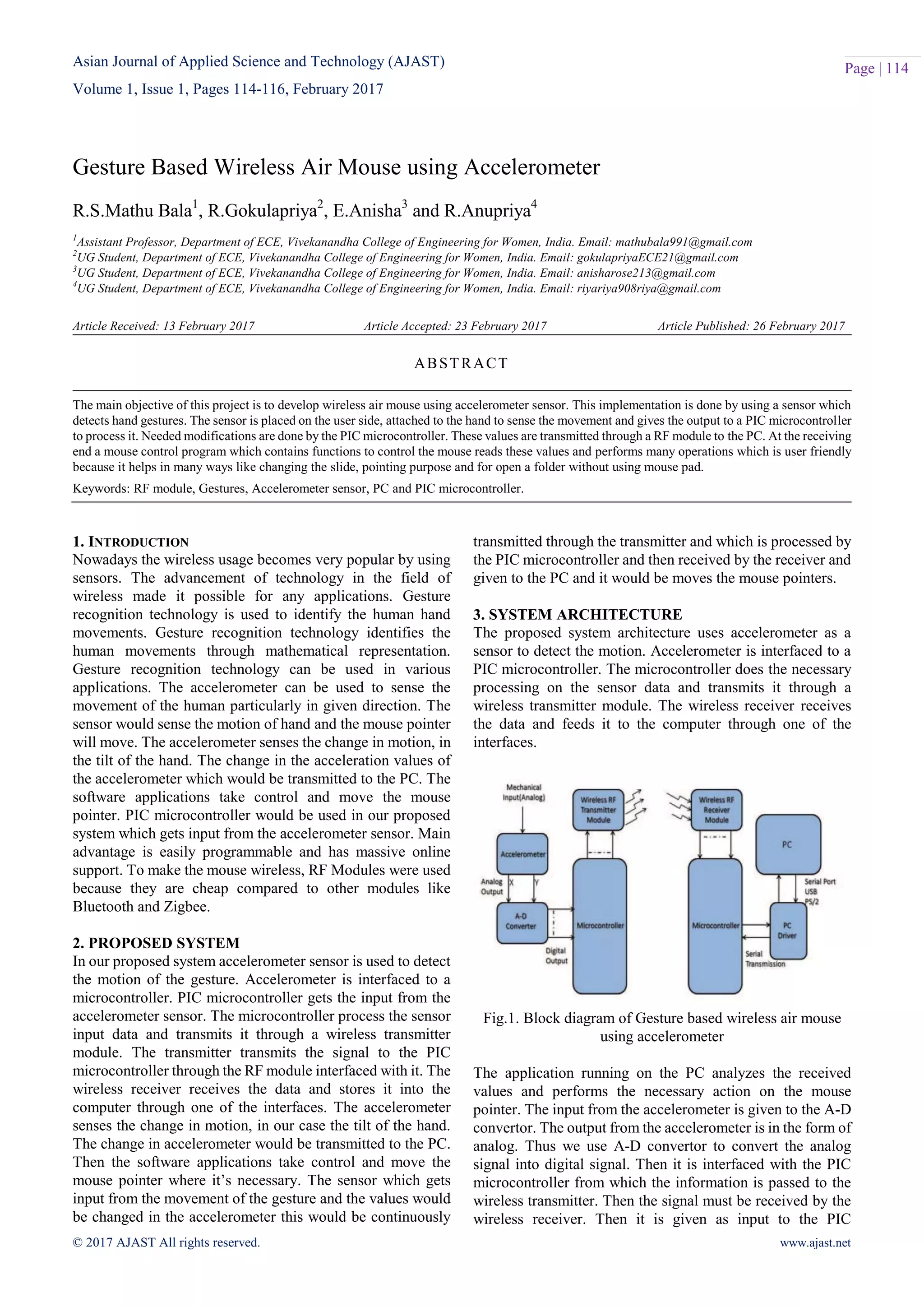 Asian Journal of Applied Science and Technology (AJAST)
Volume 1, Issue 1, Pages 114-116, February 2017
© 2017 AJAST All rights reserved. www.ajast.net
Page | 114
Gesture Based Wireless Air Mouse using Accelerometer
R.S.Mathu Bala1
, R.Gokulapriya2
, E.Anisha3
and R.Anupriya4
1
Assistant Professor, Department of ECE, Vivekanandha College of Engineering for Women, India. Email: mathubala991@gmail.com
2
UG Student, Department of ECE, Vivekanandha College of Engineering for Women, India. Email: gokulapriyaECE21@gmail.com
3
UG Student, Department of ECE, Vivekanandha College of Engineering for Women, India. Email: anisharose213@gmail.com
4
UG Student, Department of ECE, Vivekanandha College of Engineering for Women, India. Email: riyariya908riya@gmail.com
Article Received: 13 February 2017 Article Accepted: 23 February 2017 Article Published: 26 February 2017
1. INTRODUCTION
Nowadays the wireless usage becomes very popular by using
sensors. The advancement of technology in the field of
wireless made it possible for any applications. Gesture
recognition technology is used to identify the human hand
movements. Gesture recognition technology identifies the
human movements through mathematical representation.
Gesture recognition technology can be used in various
applications. The accelerometer can be used to sense the
movement of the human particularly in given direction. The
sensor would sense the motion of hand and the mouse pointer
will move. The accelerometer senses the change in motion, in
the tilt of the hand. The change in the acceleration values of
the accelerometer which would be transmitted to the PC. The
software applications take control and move the mouse
pointer. PIC microcontroller would be used in our proposed
system which gets input from the accelerometer sensor. Main
advantage is easily programmable and has massive online
support. To make the mouse wireless, RF Modules were used
because they are cheap compared to other modules like
Bluetooth and Zigbee.
2. PROPOSED SYSTEM
In our proposed system accelerometer sensor is used to detect
the motion of the gesture. Accelerometer is interfaced to a
microcontroller. PIC microcontroller gets the input from the
accelerometer sensor. The microcontroller process the sensor
input data and transmits it through a wireless transmitter
module. The transmitter transmits the signal to the PIC
microcontroller through the RF module interfaced with it. The
wireless receiver receives the data and stores it into the
computer through one of the interfaces. The accelerometer
senses the change in motion, in our case the tilt of the hand.
The change in accelerometer would be transmitted to the PC.
Then the software applications take control and move the
mouse pointer where it’s necessary. The sensor which gets
input from the movement of the gesture and the values would
be changed in the accelerometer this would be continuously
transmitted through the transmitter and which is processed by
the PIC microcontroller and then received by the receiver and
given to the PC and it would be moves the mouse pointers.
3. SYSTEM ARCHITECTURE
The proposed system architecture uses accelerometer as a
sensor to detect the motion. Accelerometer is interfaced to a
PIC microcontroller. The microcontroller does the necessary
processing on the sensor data and transmits it through a
wireless transmitter module. The wireless receiver receives
the data and feeds it to the computer through one of the
interfaces.
Fig.1. Block diagram of Gesture based wireless air mouse
using accelerometer
The application running on the PC analyzes the received
values and performs the necessary action on the mouse
pointer. The input from the accelerometer is given to the A-D
convertor. The output from the accelerometer is in the form of
analog. Thus we use A-D convertor to convert the analog
signal into digital signal. Then it is interfaced with the PIC
microcontroller from which the information is passed to the
wireless transmitter. Then the signal must be received by the
wireless receiver. Then it is given as input to the PIC
ABSTRACT
The main objective of this project is to develop wireless air mouse using accelerometer sensor. This implementation is done by using a sensor which
detects hand gestures. The sensor is placed on the user side, attached to the hand to sense the movement and gives the output to a PIC microcontroller
to process it. Needed modifications are done by the PIC microcontroller. These values are transmitted through a RF module to the PC. At the receiving
end a mouse control program which contains functions to control the mouse reads these values and performs many operations which is user friendly
because it helps in many ways like changing the slide, pointing purpose and for open a folder without using mouse pad.
Keywords: RF module, Gestures, Accelerometer sensor, PC and PIC microcontroller.
 
