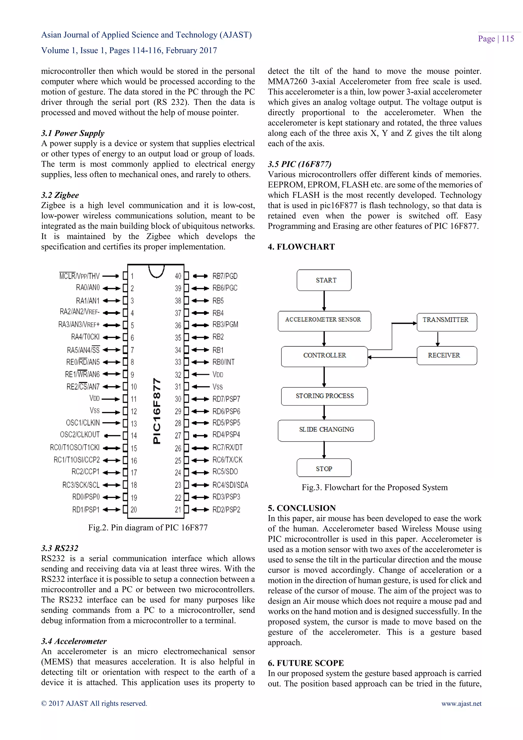 Asian Journal of Applied Science and Technology (AJAST)
Volume 1, Issue 1, Pages 114-116, February 2017
© 2017 AJAST All rights reserved. www.ajast.net
Page | 115
microcontroller then which would be stored in the personal
computer where which would be processed according to the
motion of gesture. The data stored in the PC through the PC
driver through the serial port (RS 232). Then the data is
processed and moved without the help of mouse pointer.
3.1 Power Supply
A power supply is a device or system that supplies electrical
or other types of energy to an output load or group of loads.
The term is most commonly applied to electrical energy
supplies, less often to mechanical ones, and rarely to others.
3.2 Zigbee
Zigbee is a high level communication and it is low-cost,
low-power wireless communications solution, meant to be
integrated as the main building block of ubiquitous networks.
It is maintained by the Zigbee which develops the
specification and certifies its proper implementation.
Fig.2. Pin diagram of PIC 16F877
3.3 RS232
RS232 is a serial communication interface which allows
sending and receiving data via at least three wires. With the
RS232 interface it is possible to setup a connection between a
microcontroller and a PC or between two microcontrollers.
The RS232 interface can be used for many purposes like
sending commands from a PC to a microcontroller, send
debug information from a microcontroller to a terminal.
3.4 Accelerometer
An accelerometer is an micro electromechanical sensor
(MEMS) that measures acceleration. It is also helpful in
detecting tilt or orientation with respect to the earth of a
device it is attached. This application uses its property to
detect the tilt of the hand to move the mouse pointer.
MMA7260 3-axial Accelerometer from free scale is used.
This accelerometer is a thin, low power 3-axial accelerometer
which gives an analog voltage output. The voltage output is
directly proportional to the accelerometer. When the
accelerometer is kept stationary and rotated, the three values
along each of the three axis X, Y and Z gives the tilt along
each of the axis.
3.5 PIC (16F877)
Various microcontrollers offer different kinds of memories.
EEPROM, EPROM, FLASH etc. are some of the memories of
which FLASH is the most recently developed. Technology
that is used in pic16F877 is flash technology, so that data is
retained even when the power is switched off. Easy
Programming and Erasing are other features of PIC 16F877.
4. FLOWCHART
Fig.3. Flowchart for the Proposed System
5. CONCLUSION
In this paper, air mouse has been developed to ease the work
of the human. Accelerometer based Wireless Mouse using
PIC microcontroller is used in this paper. Accelerometer is
used as a motion sensor with two axes of the accelerometer is
used to sense the tilt in the particular direction and the mouse
cursor is moved accordingly. Change of acceleration or a
motion in the direction of human gesture, is used for click and
release of the cursor of mouse. The aim of the project was to
design an Air mouse which does not require a mouse pad and
works on the hand motion and is designed successfully. In the
proposed system, the cursor is made to move based on the
gesture of the accelerometer. This is a gesture based
approach.
6. FUTURE SCOPE
In our proposed system the gesture based approach is carried
out. The position based approach can be tried in the future,
 