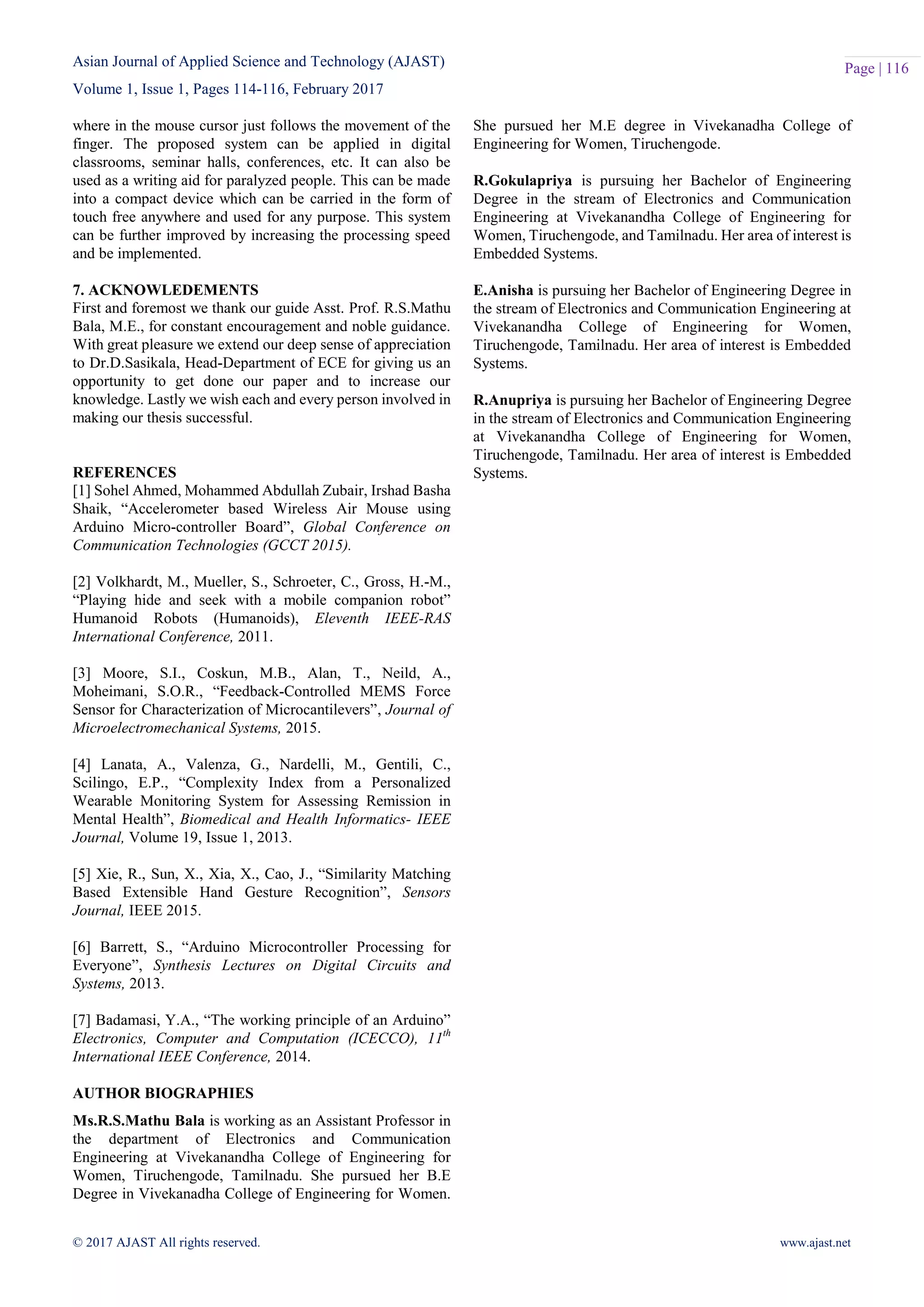Asian Journal of Applied Science and Technology (AJAST)
Volume 1, Issue 1, Pages 114-116, February 2017
© 2017 AJAST All rights reserved. www.ajast.net
Page | 116
where in the mouse cursor just follows the movement of the
finger. The proposed system can be applied in digital
classrooms, seminar halls, conferences, etc. It can also be
used as a writing aid for paralyzed people. This can be made
into a compact device which can be carried in the form of
touch free anywhere and used for any purpose. This system
can be further improved by increasing the processing speed
and be implemented.
7. ACKNOWLEDEMENTS
First and foremost we thank our guide Asst. Prof. R.S.Mathu
Bala, M.E., for constant encouragement and noble guidance.
With great pleasure we extend our deep sense of appreciation
to Dr.D.Sasikala, Head-Department of ECE for giving us an
opportunity to get done our paper and to increase our
knowledge. Lastly we wish each and every person involved in
making our thesis successful.
REFERENCES
[1] Sohel Ahmed, Mohammed Abdullah Zubair, Irshad Basha
Shaik, “Accelerometer based Wireless Air Mouse using
Arduino Micro-controller Board”, Global Conference on
Communication Technologies (GCCT 2015).
[2] Volkhardt, M., Mueller, S., Schroeter, C., Gross, H.-M.,
“Playing hide and seek with a mobile companion robot”
Humanoid Robots (Humanoids), Eleventh IEEE-RAS
International Conference, 2011.
[3] Moore, S.I., Coskun, M.B., Alan, T., Neild, A.,
Moheimani, S.O.R., “Feedback-Controlled MEMS Force
Sensor for Characterization of Microcantilevers”, Journal of
Microelectromechanical Systems, 2015.
[4] Lanata, A., Valenza, G., Nardelli, M., Gentili, C.,
Scilingo, E.P., “Complexity Index from a Personalized
Wearable Monitoring System for Assessing Remission in
Mental Health”, Biomedical and Health Informatics- IEEE
Journal, Volume 19, Issue 1, 2013.
[5] Xie, R., Sun, X., Xia, X., Cao, J., “Similarity Matching
Based Extensible Hand Gesture Recognition”, Sensors
Journal, IEEE 2015.
[6] Barrett, S., “Arduino Microcontroller Processing for
Everyone”, Synthesis Lectures on Digital Circuits and
Systems, 2013.
[7] Badamasi, Y.A., “The working principle of an Arduino”
Electronics, Computer and Computation (ICECCO), 11th
International IEEE Conference, 2014.
AUTHOR BIOGRAPHIES
Ms.R.S.Mathu Bala is working as an Assistant Professor in
the department of Electronics and Communication
Engineering at Vivekanandha College of Engineering for
Women, Tiruchengode, Tamilnadu. She pursued her B.E
Degree in Vivekanadha College of Engineering for Women.
She pursued her M.E degree in Vivekanadha College of
Engineering for Women, Tiruchengode.
R.Gokulapriya is pursuing her Bachelor of Engineering
Degree in the stream of Electronics and Communication
Engineering at Vivekanandha College of Engineering for
Women, Tiruchengode, and Tamilnadu. Her area of interest is
Embedded Systems.
E.Anisha is pursuing her Bachelor of Engineering Degree in
the stream of Electronics and Communication Engineering at
Vivekanandha College of Engineering for Women,
Tiruchengode, Tamilnadu. Her area of interest is Embedded
Systems.
R.Anupriya is pursuing her Bachelor of Engineering Degree
in the stream of Electronics and Communication Engineering
at Vivekanandha College of Engineering for Women,
Tiruchengode, Tamilnadu. Her area of interest is Embedded
Systems.
 