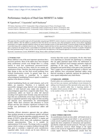 Asian Journal of Applied Science and Technology (AJAST)
Volume 1, Issue 1, Pages 137-141, February 2017
© 2017 AJAST All rights reserved. www.ajast.net
Page | 137
Performance Analysis of Dual Gate MOSFET in Adder
R.Vigneshwari1
, T.Jayasimha2
and P.Sasikumar3
1
PG Student, Department of ECE, Vivekanandha College of Engineering for Women, Tiruchengode, India.
2
Assistant Professor, Department of ECE, Vivekanandha College of Engineering for Women, Tiruchengode, India.
3
Assistant Professor, Department of ECE, Vivekanandha College of Engineering for Women, Tiruchengode, India.
Article Received: 13 February 2017 Article Accepted: 23 February 2017 Article Published: 27 February 2017
1. INTRODUCTION
Binary addition is one of the most important operations that a
processor performs. Most of the adders have been designed
using synchronous circuits even though there is a strong
interest in clock less/ asynchronous processors/circuits.
Asynchronous circuits are those which do not assume any
quantization of time. Therefore, they hold a great potential for
logic design as they are free from several problems from
clocked (synchronous) circuits. In general, logic flow in
asynchronous circuits is controlled by a request
acknowledgment handshaking Protocol signals to establish a
pipeline in the absence of clocks.
Explicit handshaking blocks are small elements, such as bit
adders, are expensive. Therefore, it is implicitly and
successfully managed using dual-rail carry propagation in
adders. A valid dual-rail carry output also provides an
acknowledgment signal from a single-bit adder block. Thus,
asynchronous adders are based on either full dual-rail
encoding of all signals (more formally using null convention
logic that uses symbolically correct logic instead of Boolean
logic) or pipelined operation using single-rail data encoding
and dual-rail carry representation for acknowledgment
signals. While these constructs add robustness to circuit
designs and they also introduce significant overhead to the
average case performance on asynchronous adders add
benefits.
Therefore efficient alternative approach that can address
these problem presents an asynchronous parallel self-timed
adder (PASTA) using the algorithm originally proposed. The
design of PASTA using dual gate MOSFET is regular and
uses half-adders (HAs) along with multiplexers requiring
minimal interconnections. Thus, it is suitable for
implementation VLSI circuits. The design works in a parallel
manner which is unique as it employs feedback through XOR
logic gates to constitute a single-rail cyclic asynchronous
sequential adder. Cyclic circuits can be more efficient on
resource than their acyclic counterparts. On the other hand,
wave pipelining (or maximal rate pipelining) is a technique
that can apply pipelined inputs before the stabilization of
outputs. The proposed circuit manages automatic single-rail
pipelining of the carry inputs which is separated by
propagation and inertial delays of the gates in the circuit path.
Thus a single rail wave-pipelined approach is effective and
quite different from conventional pipelined adders using
dual-rail encoding to implicitly represent the pipelining of
carry signals independent carry chain blocks.
2. PARALLEL ADDERS
Parallel adders are combinatorial circuit which is not clocked,
does not have any memory and feedback circuit elements for
adding every bit position of the operands in the same time. Fig
1 shows the parallel adder thus it requiring number of
bit-adders which consists of (full adders + 1 half adder) equal
to the number of bits to be added.
Fig.1. Parallel adders
3. SELF TIMED CIRCUITS
An asynchronous circuits are also called self-timed circuit, is
a sequential digital logic circuit which is not governed by
a clock circuit or global clock signal. Instead they always use
signals that show completion of instructions and operations,
specified by simple data transfer protocols. This type is varied
from synchronous circuit in which changes to the signal
values in the circuit are triggered by repetitive pulses called
a clock signal. However asynchronous circuits have the
ABSTRACT
This paper describes a parallel single-rail self-timed adder using dual gate MOSFETs which is based on a recursive formulation for performing multi
bit binary addition. Thus the addition is parallel for those bits that do not need any carry chain propagation and the circuit attains logarithmic
performance over random operand conditions without any special speedup circuitry or look-ahead schema. A practical design of dual gate MOSFET
is provided along with a completion detection unit. The design is regular and does not have any practical limitations of high fan outs. A high fan-in
gate is required on the design but this is unavoidable for asynchronous logic and is managed by connecting the transistors in parallel. Simulations
have been performed using LT spice tool that verify the practicality and superiority of the proposed approach over existing asynchronous adders.
Keywords: Asynchronous circuits, DGMOSFET design, Binary adders and Digital arithmetic.
 