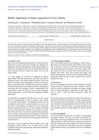Asian Journal of Applied Science and Technology (AJAST)
Volume 1, Issue 1, Pages 153-154, February 2017
© 2017 AJAST All rights reserved. www.ajast.net
Page | 153
Mobile Application to Detect Approach of Crisis Vehicle
P.K.Reejesh1
, V.Hariharran2
, M.Radhakrishnan3
, R.Ganesh Moorthy4
and Mishmala Sushith5
1
UG Scholar, Department of Information Technology, KIT-Kalaignarkarunanidhi Institute of Technology. Email: pkreejeshpk203@gmail.com
2
UG Scholar, Department of Information Technology, KIT-Kalaignarkarunanidhi Institute of Technology. Email: hariharryinfo@gmail.com
3
UG Scholar, Department of Information Technology, KIT-Kalaignarkarunanidhi Institute of Technology. Email: krishnarudeboy@gmail.com
4
Assistant Professor, Department of Information Technology, KIT-Kalaignarkarunanidhi Institute of Technology. Email: krishnarudeboy@gmail.com
5
Associate Professor & Head, Department of Information Technology, KIT-Kalaignarkarunanidhi Institute of Technology. Email: mishmala@gmail.com
Article Received: 16 February 2017 Article Accepted: 25 February 2017 Article Published: 28 February 2017
1. INTRODUCTION
Day by day, the population and number of vehicles that have
infested the city have made life miserable for mankind. An
Emergency Vehicle, approaching a traffic signal struggles to
find its way through the traffic. We can partly blame men for
using vehicles excessive besides his needs, but one more
reason stands.
It is that people are unaware of Emergency Vehicles
approaching. With this heavy traffic and noise, and with an
enormous queue at the traffic signals, the man at the front
doesn’t even know that an Emergency Vehicle is striving to
get its way past the traffic. Watching these activities, made us
to think of a solution to the problem. An alert to the people of
the vicinity that an Emergency Vehicle is approaching. This
would help to clear up traffic, as soon as the Emergency
Vehicle approaches or even before the Emergency Vehicle
approaches.
A Smart Phone, equipped with GPS can be used as a good
form of communication to alert the people, since almost
everyone has a Smart Phone. An Emergency Vehicle can use
an application that sends its current location to a server, and
that server can broadcast the approach of the Emergency
Vehicle to people who are near it. The common man should
also have this application installed in his mobile to get the
alert sent by the server. It is good to note that only the persons,
who are within a certain range to the Emergency Vehicle will
receive the alert, this reduces the burden to send messages to
everyone and instead, we send alerts to the persons only in the
nearby location.
The project can be divided into three modules, one for the
Emergency Vehicle Driver, one to keep track of GPS
Location of the persons using the app, and another module for
alerting the people.
1.1 The Emergency Module
This is the module used by the Emergency Vehicle drivers.
When they enter into this module, their GPS Location will be
sent to the server. The server will then do the proceedings.
The good thing about this module is that after a single click,
they need not worry and think about which path may be
flooded with traffic, since alert reaches the people, well
before, the Emergency Vehicle can drive through without any
intervention. Here we have to send a request to the server to
broadcast the alert.
1.2 The Server
The server maintains the location of the Emergency Vehicle
and the motorists. Once the server gets a request, it starts to
look for motorists around the coverage area, using a simple
circle coverage algorithm to send alerts to the people. We
have to write a code that detects motorists within the
perimeter.
We can also make use of the direction sensor to alert about the
direction from which the Emergency Vehicle is approaching.
The server after processing decides to which group of people
alert should be sent and sends the alert to all of them. So we
need an active client here that is everyone should have an
active internet connection and the application listens to get the
alert.
1.3 The Alert Module
The Alert Module notifies the user about an approaching
Emergency Vehicle. The alert can either be provided in a
map, if the user is using a map for his travel, or we can have an
audio notification, which will also be a good type of alert for
majority of the people. This module has to keep listening to
the server, for alerts. Then once alert is started, it is looped to
a finite amount of time, as specified by the user at installation
time.
ABSTRACT
At Present, the number of vehicles plying on the roads has increased, leading to heavy traffic, particularly in the intersection of roads. This drastic
increase in vehicles has caused risk to Emergency Vehicle drivers. They lose a lot of time, struck in traffic jams and confusion among people in giving
way to the Emergency Vehicles. So we are developing a Mobile Application to detect the approach of an Emergency Vehicle and warn the people
who are on the way or near the ambulance. The traditional siren and lights prove not to be helpful when there is lot of traffic and noise. We believe our
system will be better and effective. We plan to use GPS (Global Positioning System) to detect the position of the Emergency Vehicle and alert people
within a circle of the GPS location.
Keywords: Traffic Clearance, Emergency Vehicle, GPS and Application.
 