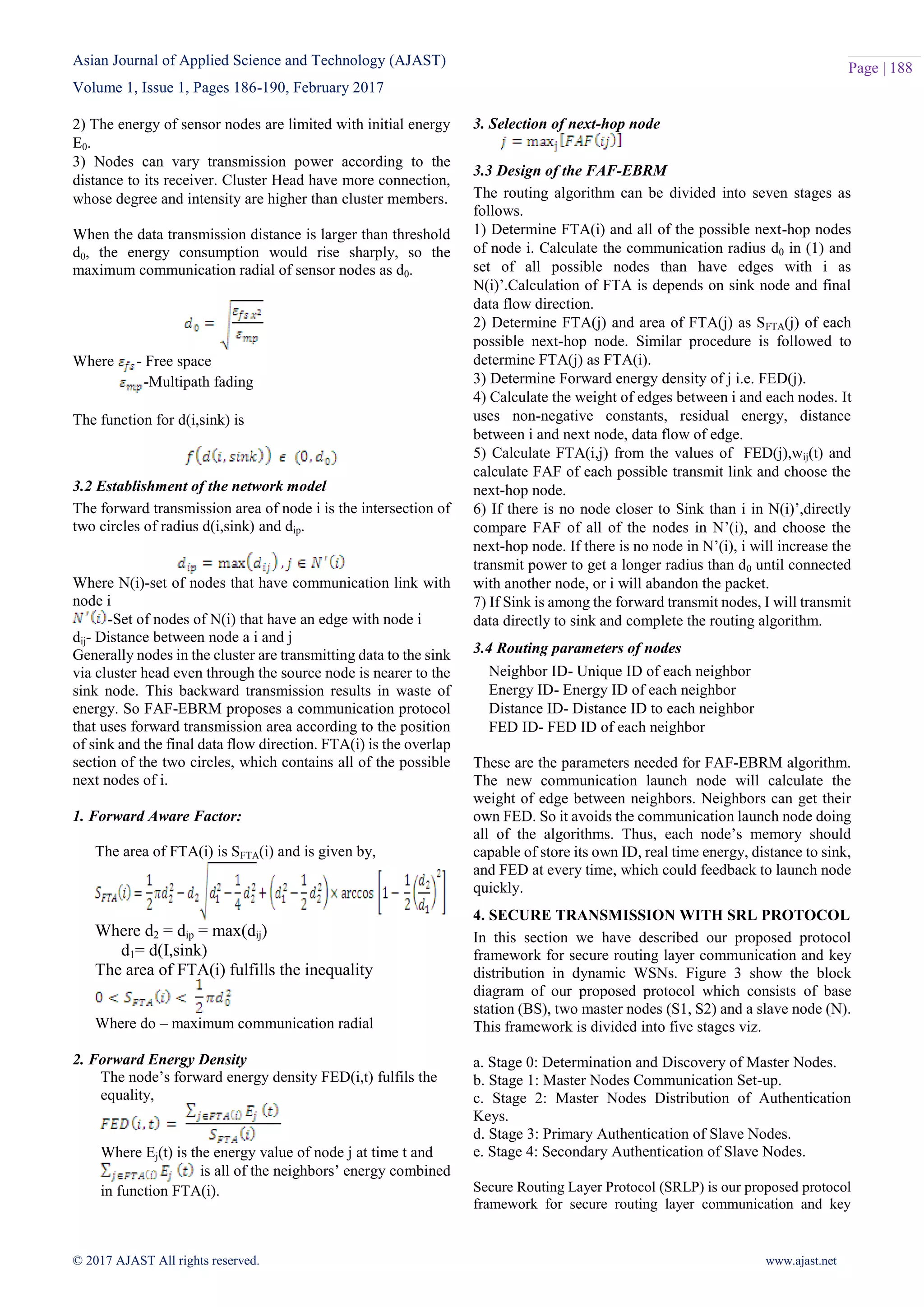 Asian Journal of Applied Science and Technology (AJAST) Volume 1, Issue 1, Pages 186-190, February 2017 © 2017 AJAST All rights reserved. www.ajast.net Page | 188 2) The energy of sensor nodes are limited with initial energy E0. 3) Nodes can vary transmission power according to the distance to its receiver. Cluster Head have more connection, whose degree and intensity are higher than cluster members. When the data transmission distance is larger than threshold d0, the energy consumption would rise sharply, so the maximum communication radial of sensor nodes as d0. Where - Free space -Multipath fading The function for d(i,sink) is 3.2 Establishment of the network model The forward transmission area of node i is the intersection of two circles of radius d(i,sink) and dip. Where N(i)-set of nodes that have communication link with node i -Set of nodes of N(i) that have an edge with node i dij- Distance between node a i and j Generally nodes in the cluster are transmitting data to the sink via cluster head even through the source node is nearer to the sink node. This backward transmission results in waste of energy. So FAF-EBRM proposes a communication protocol that uses forward transmission area according to the position of sink and the final data flow direction. FTA(i) is the overlap section of the two circles, which contains all of the possible next nodes of i. 1. Forward Aware Factor: The area of FTA(i) is SFTA(i) and is given by, Where d2 = dip = max(dij) d1= d(I,sink) The area of FTA(i) fulfills the inequality Where do – maximum communication radial 2. Forward Energy Density The node’s forward energy density FED(i,t) fulfils the equality, Where Ej(t) is the energy value of node j at time t and is all of the neighbors’ energy combined in function FTA(i). 3. Selection of next-hop node 3.3 Design of the FAF-EBRM The routing algorithm can be divided into seven stages as follows. 1) Determine FTA(i) and all of the possible next-hop nodes of node i. Calculate the communication radius d0 in (1) and set of all possible nodes than have edges with i as N(i)’.Calculation of FTA is depends on sink node and final data flow direction. 2) Determine FTA(j) and area of FTA(j) as SFTA(j) of each possible next-hop node. Similar procedure is followed to determine FTA(j) as FTA(i). 3) Determine Forward energy density of j i.e. FED(j). 4) Calculate the weight of edges between i and each nodes. It uses non-negative constants, residual energy, distance between i and next node, data flow of edge. 5) Calculate FTA(i,j) from the values of FED(j),wij(t) and calculate FAF of each possible transmit link and choose the next-hop node. 6) If there is no node closer to Sink than i in N(i)’,directly compare FAF of all of the nodes in N’(i), and choose the next-hop node. If there is no node in N’(i), i will increase the transmit power to get a longer radius than d0 until connected with another node, or i will abandon the packet. 7) If Sink is among the forward transmit nodes, I will transmit data directly to sink and complete the routing algorithm. 3.4 Routing parameters of nodes Neighbor ID- Unique ID of each neighbor Energy ID- Energy ID of each neighbor Distance ID- Distance ID to each neighbor FED ID- FED ID of each neighbor These are the parameters needed for FAF-EBRM algorithm. The new communication launch node will calculate the weight of edge between neighbors. Neighbors can get their own FED. So it avoids the communication launch node doing all of the algorithms. Thus, each node’s memory should capable of store its own ID, real time energy, distance to sink, and FED at every time, which could feedback to launch node quickly. 4. SECURE TRANSMISSION WITH SRL PROTOCOL In this section we have described our proposed protocol framework for secure routing layer communication and key distribution in dynamic WSNs. Figure 3 show the block diagram of our proposed protocol which consists of base station (BS), two master nodes (S1, S2) and a slave node (N). This framework is divided into five stages viz. a. Stage 0: Determination and Discovery of Master Nodes. b. Stage 1: Master Nodes Communication Set-up. c. Stage 2: Master Nodes Distribution of Authentication Keys. d. Stage 3: Primary Authentication of Slave Nodes. e. Stage 4: Secondary Authentication of Slave Nodes. Secure Routing Layer Protocol (SRLP) is our proposed protocol framework for secure routing layer communication and key 