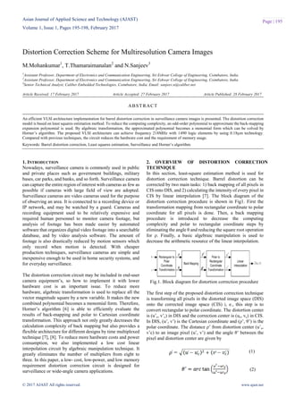 Asian Journal of Applied Science and Technology (AJAST)
Volume 1, Issue 1, Pages 195-198, February 2017
© 2017 AJAST All rights reserved. www.ajast.net
Page | 195
Distortion Correction Scheme for Multiresolution Camera Images
M.Mohankumar1
, T.Thamaraimanalan2
and N.Sanjeev3
1
Assistant Professor, Department of Electronics and Communication Engineering, Sri Eshwar College of Engineering, Coimbatore, India.
2
Assistant Professor, Department of Electronics and Communication Engineering, Sri Eshwar College of Engineering, Coimbatore, India.
3
Senior Technical Analyst, Caliber Embedded Technologies, Coimbatore, India. Email: sanjeev.n@caliber.net
Article Received: 17 February 2017 Article Accepted: 27 February 2017 Article Published: 28 February 2017
1. INTRODUCTION
Nowadays, surveillance camera is commonly used in public
and private places such as government buildings, military
bases, car parks, and banks, and so forth. Surveillance camera
can capture the entire region of interest with cameras as few as
possible if cameras with large field of view are adopted.
Surveillance cameras are video cameras used for the purpose
of observing an area. It is connected to a recording device or
IP network, and may be watched by a guard. Cameras and
recording equipment used to be relatively expensive and
required human personnel to monitor camera footage, but
analysis of footage has been made easier by automated
software that organizes digital video footage into a searchable
database, and by video analysis software. The amount of
footage is also drastically reduced by motion sensors which
only record when motion is detected. With cheaper
production techniques, surveillance cameras are simple and
inexpensive enough to be used in home security systems, and
for everyday surveillance.
The distortion correction circuit may be included in end-user
camera equipment’s, so how to implement it with lower
hardware cost is an important issue. To reduce more
hardware, algebraic transformation is used to replace all the
vector magnitude square by a new variable. It makes the new
combined polynomial becomes a monomial form. Therefore,
Horner’s algorithm [6] is able to efficiently evaluate the
results of back-mapping and polar to Cartesian coordinate
transformation. This approach not only greatly decreases the
calculation complexity of back mapping but also provides a
flexible architecture for different designs by time multiplexed
technique [7], [8]. To reduce more hardware costs and power
consumption, we also implemented a low cost linear
interpolation circuit by algebraic manipulation technique. It
greatly eliminates the number of multipliers from eight to
three. In this paper, a low- cost, low-power, and low memory
requirement distortion correction circuit is designed for
surveillance or wide-angle camera applications.
2. OVERVIEW OF DISTORTION CORRECTION
TECHNIQUE
In this section, least-square estimation method is used for
distortion correction technique. Barrel distortion can be
corrected by two main tasks: 1) back mapping of all pixels in
CIS onto DIS, and 2) calculating the intensity of every pixel in
CIS by linear interpolation [7]. The block diagram of the
distortion correction procedure is shown in Fig1. First the
transformation mapping from rectangular coordinate to polar
coordinate for all pixels is done. Then, a back mapping
procedure is introduced to decrease the computing
complexity and polar to rectangular coordinate steps by
eliminating the angle θ and reducing the square root operation
for ρ. Finally, a basic algebraic manipulation is used to
decrease the arithmetic resource of the linear interpolation.
Fig.1. Block diagram for distortion correction procedure
The first step of the proposed distortion correction technique
is transforming all pixels in the distorted image space (DIS)
onto the corrected image space (CIS) i, e., this step is to
convert rectangular to polar coordinate. The distortion center
is (u’c, v’c) in DIS and the correction center is (uc, vc) in CIS.
In DIS, (u’, v’) is the Cartesian coordinate and (ρ’, θ’) is the
polar coordinate. The distance ρ’ from distortion center (u’c,
v’c) to an image pixel (u’, v’) and the angle θ’ between the
pixel and distortion center are given by
ABSTRACT
An efficient VLSI architecture implementation for barrel distortion correction in surveillance camera images is presented. The distortion correction
model is based on least squares estimation method. To reduce the computing complexity, an odd-order polynomial to approximate the back-mapping
expansion polynomial is used. By algebraic transformation, the approximated polynomial becomes a monomial form which can be solved by
Horner’s algorithm. The proposed VLSI architecture can achieve frequency 218MHz with 1490 logic elements by using 0.18µm technology.
Compared with previous techniques, the circuit reduces the hardware cost and the requirement of memory usage.
Keywords: Barrel distortion correction, Least squares estimation, Surveillance and Horner’s algorithm.
(1)
(2)
 