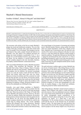 Asian Journal of Applied Science and Technology (AJAST)
Volume 1, Issue 1, Pages 208-210, February 2017
© 2017 AJAST All rights reserved. www.ajast.net
Page | 208
Macbeth’s Mental Deterioration
Entidhar Al-Rahid1
, Ahmed Al Mayyahi2
and Zahid Habib3
1
Missouri State University, Spring Field, MO, USA. Email: entidhar22@gmail.com
2
University of Missouri Columbia, Columbia, MO, USA.
3
Jabir Bin Hayyan Medical University, Iraq.
Article Received: 16 February 2017 Article Accepted: 26 February 2017 Article Published: 28 February 2017
The encounter with witches at the first act marks Macbeth’s
plunge into moral and intellectual corruption. The era of the
writing of this play coincides with a time when witches held
sway over people’s lives in Scotland. Their prophecy was law
and whenever they spoke, people listened and believed. In
Macbeth’s case, they spoke to his ambition and hence his
plunge into moral corruption is predictable (Clark 7). As a
loyalist, he is at the heartbeat of power, just a distance from
the throne. He has ambition to succeed Duncan and the
witches’ prophecy played to this trait. Inevitably, therefore,
the prophecy marked Macbeth’s mental deterioration.
After successfully defending his country, Macbeth encounters
the witches. They pronounce the following: “All hail,
Macbeth! Hail to thee, Thane of Glamis, Thane of Cawdor,
Macbeth that shalt be king hereafter” (Shakespeare 29-30).
This prophecy stirs his ambition. He becomes exceedingly
curious as to why the witches would call him the Thane of
Glamis and Cawdor while those seats were not vacant.
Moreover, he knew his abilities and if he so desired, he could
kill the king and take over the thrown. He becomes greedy,
providing another ingredient that would ease him into proper
mental deterioration. Though he ignores the prophecy at the
beginning, his ambition, courage, and greed conspire to drive
him into the unthinkable act of killing his king.
Ironically, even good tidings contribute to Macbeth’s
corruption. His exploits in war wins him accolades from the
highest office. He has the ear and eye of the king and people
adore him. When the position of the Thane of Cawdor falls
vacant, Macbeth is the natural successor. However, this does
not tame his ambition. Rather than satisfaction, the position
breeds paranoia. He has tasted power and it has gotten into his
head (Brown 10). He serves the king faithfully but the
witches’ prophecy disturbs him. He felt that he could be the
overall king by killing Duncan. This reveals unbridled
ambition that ultimately led to tragic destruction. Macbeth
mental turmoil escalates after the murders of Duncan. His
ambition and paranoia led him to believe that Duncan being
alive posed danger to his prospect of assuming and retaining
power. Macbeth murders Duncan, setting another front from
where his mental degradation would ensue. Despite all his
flaws, Macbeth was a conscientious man. He believed in the
sanctity of live and in various soliloquies in the play, he comes
across as a man that lacked the character strong enough to
match his ambition. The guilt that followed tore into him like
a raging fire and destroyed his inner self (Borlik 4). From a
psychological perspective, guilt is one of the most destructive
feelings. The moment Macbeth started feeling guilt over the
death of the king, his guilt multiplied tenfold and his mental
deterioration escalated.
The guilt and power combine again to torture Macbeth into
new levels of mental turmoil. After killing Duncan, he feels
the other threat to the throne stems from Banquo, despite his
disinterest with power and inability to seize it. Macbeth’s
guilt drives him to think that Banquo saw him murder Duncan
though it was not the case. His inferiority complex especially
in Banquo’s presence had no basis apart from guilt. He sets
out to kill him despite their longtime friendship. Macbeth’s
state of paranoia, obsession with power, and ambition has
alienated him from erstwhile friends (MacbMacbeth And
Political Corruption 5). In the most unimaginable act in the
book, he murders Banquo, a close friend and confidante,
setting the ground for further mental deterioration.
After killing Banquo, Macbeth’s mental turmoil escalates to
madness. Guilt combines with regret to render him hapless
and at the mercies of his own debauched conscience. Banquo
was a close friend and he killed him for no apparent reason.
He suffers unimaginable mental consequences as he
visualizes his friend’s ghost visiting him. In one of his many
soliloquies, he opines, “If I stand here, I saw him”
(Shakespeare 74). He oscillates between a fictional personal
world and the real one. In the fictional one, he encounters
Banquo’s spirits. The spirit haunts him and transforms him
into a victim of his own self. He is king and it behooves him to
lead his people as he has always hoped to do. He puts up a
ABSTRACT
Macbeth’s mental deterioration is evident from the beginning of the play. He is a victim of his own ambition because he aspires to be king but lacks
the strength of character to manage the ambition. In other words, he can do anything to be king but cannot handle the consequences of his actions. His
mental deterioration begins at the first act when he emerges from the battlefield triumphantly. The reader gathers that he is a courageous and brave
man. He has a combination of conflicting attributes that cause him intense internal turmoil. To begin with, he is a brave young man who has just
emerged victorious after a tough battle. He has ambition to become king and this augurs well with his courage. However, he has self-doubt. He lacks
the belief in his ability. The three attributes play out in the play to cause an emotional turmoil that contributes to his mental deterioration (Curran 4).
 