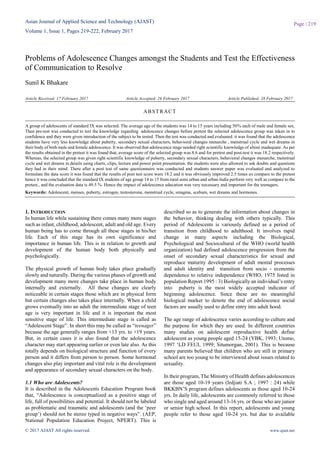 Asian Journal of Applied Science and Technology (AJAST)
Volume 1, Issue 1, Pages 219-222, February 2017
© 2017 AJAST All rights reserved. www.ajast.net
Page | 219
Problems of Adolescence Changes amongst the Students and Test the Effectiveness
of Communication to Resolve
Sunil K Bhakare
Article Received: 17 February 2017 Article Accepted: 26 February 2017 Article Published: 28 February 2017
1. INTRODUCTION
In human life while sustaining there comes many more stages
such as infant, childhood, adolescent, adult and old age. Every
human being has to come through all these stages in his/her
life. Each of this stage has its own significance and
importance in human life. This is in relation to growth and
development of the human body both physically and
psychologically.
The physical growth of human body takes place gradually
slowly and naturally. During the various phases of growth and
development many more changes take place in human body
internally and externally. All these changes are clearly
noticeable in certain stages those which are in physical form
but certain changes also takes place internally. When a child
grows eventually into an adult the intermediate stage of teen
age is very important in life and it is important the most
sensitive stage of life. This intermediate stage is called as
“Adolescent Stage”. In short this may be called as “teenager”
because the age generally ranges from +13 yrs. to +19 years.
But, in certain cases it is also found that the adolescence
character may start appearing earlier or even late also. As this
totally depends on biological structure and function of every
person and it differs from person to person. Some hormonal
changes also play important and vital role is the development
and appearance of secondary sexual characters on the body.
1.1 Who are Adolescents?
It is described in the Adolescents Education Program book
that, “Adolescence is conceptualized as a positive stage of
life, full of possibilities and potential. It should not be labeled
as problematic and traumatic and adolescents (and the „peer
group‟) should not be stereo typed in negative ways”. (AEP,
National Population Education Project, NPERT). This is
described so as to generate the information about changes in
the behavior, thinking dealing with others typically. This
period of Adolescents is variously defined as a period of
transition from childhood to adulthood. It involves rapid
change in many aspects including the Biological,
Psychological and Sociocultural of the WHO (world health
organization) had defined adolescence progression from the
onset of secondary sexual characteristics for sexual and
reproduce maturity development of adult mental processes
and adult identity and transition from socio - economic
dependence to relative independence (WHO, 1975 listed in
population Report 1995 : 3) Biologically an individual‟s entry
into puberty is the most widely accepted indicator of
beginning adolescence. Since these are no meaningful
biological marker to denote the end of adolescence social
factors are usually used to define entry into adult hood.
The age range of adolescence varies according to culture and
the purpose for which they are used. In different countries
many studies on adolescent reproductive health define
adolescent as young people aged 15-24 (YBK, 1993; Utomo,
1997 „LD FEUI, 1999; Situmorgan, 2001). This is because
many parents believed that children who are still in primary
school are too young to be interviewed about issues related to
sexuality.
In their program, The Ministry of Health defines adolescences
are those aged 10-19 years (Irdjiati S.A ; 1997 : 24) while
BKKBN‟S program defines adolescents as those aged 10-24
yrs. In daily life, adolescents are commonly referred to those
who single and aged around 13-16 yrs. or those who are junior
or senior high school. In this report, adolescents and young
people refer to those aged 10-24 yrs. but due to available
ABSTRACT
A group of adolescents of standard IX was selected. The average age of the students was 14 to 15 years including 50% each of male and female sex.
Then pre-test was conducted to test the knowledge regarding adolescence changes before pretest the selected adolescence group was taken in to
confidence and they were given introduction of the subject to be tested. Then the test was conducted and evaluated. it was found that the adolescence
students have very less knowledge about puberty, secondary sexual characters, behavioral changes menarche , menstrual cycle and wet dreams in
their body of both male and female adolescence. It was observed that adolescence stage needed right scientific knowledge of about inadequate. As per
the results obtained in the pretest it was found that, average score of the selected group was 8.6 and for pretest and post-test it was 18.2 respectively.
Whereas, the selected group was given right scientific knowledge of puberty, secondary sexual characters, behavioral changes menarche, menstrual
cycle and wet dreams in details using charts, clips, lecture and power point presentation. the students were also allowed to ask doubts and questions
they had in their mind. There after a post test of same questionnaire was conducted and students answer paper was evaluated and analyzed to
formulate the data score it was found that the results of post test score were 18.2 and it was obviously improved 2.5 times as compare to the pretest
hence it was concluded that the standard IX students of age group 14 to 15 from rural semi urban and urban India perform very well as compare to the
pretest., and the evaluation data is 49.5 %. Hence the impact of adolescence education was very necessary and important for the teenagers.
Keywords: Adolescent, menses, puberty, estrogen, testosterone, menstrual cycle, smagma, scebum, wet dreams and hormones.
 
