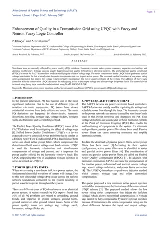 Asian Journal of Applied Science and Technology (AJAST)
Volume 1, Issue 1, Pages 01-03, February 2017
© 2017 AJAST All rights reserved. www.ajast.net
Page | 1
Enhancement of Quality in a Transmission Grid using UPQC with Fuzzy and
Neuron Fuzzy Logic Controller
P.Dhivya1
and A.Sivakumar2
1
Assistant Professor, Department of ECE, Vivekanandha College of Engineering for Women, Tiruchengode, India. Email: pdhivyavlsi@gmail.com
2
Assistant Professor, Department of ECE, Al-Ameen Engineering College, Erode, India. Email: siva091@gmail.com
Article Received: 03 February 2017 Article Accepted: 14 February 2017 Article Published: 18 February 2017
1. INTRODUCTION
In the present generation, PQ has become one of the most
significant problems. Due to the use of different types of
sensitive electronic equipments, PQ issues have drawn
substantial attention from both utilities and users. The main
PQ deviations are happened by short-circuits, harmonic
distortions, notching, voltage sags, voltage flickers, voltages
wells and transients due to switching of load.
The Unified Power Quality Conditioner (UPQC) is one of the
FACTS devices used for mitigating the effect of voltage sags
[I].Unified Power Quality Conditioner (UPQC) is a device
expected to solve almost all power problems that is similar to
a Unified Power Flow Conditioner (UPFC). It consists of both
series and shunt active power filters which compensate the
distortions of both source voltages and load currents. UPQC
is used for harmonic elimination and simultaneous
compensation of voltage and current, and it improves the
power quality offered by the harmonic sensitive loads The
UPQC employing this type of quadrature voltage injection in
series is termed as UPQC-Q.
2. POWER QUALITY ISSUES
When we are using a non-linear bulk in a power system, the
fundamental sinusoidal waveform of current will change. Due
to this non-sinusoidal voltage drop occur across the various
network foundations connected to the system resulting in
partial waveform spread throughout the system.
There are different types of PQ disturbances in an electrical
power system. A recent research by PQ experts found that
50% of all PQ problems are related to grounding, ground
bonds, and impartial to ground voltages, ground loops,
ground current or other ground related issues. Some of the
power quality issues are voltage sag, voltage swell,
harmonics, voltage flicker etc.
3. POWER QUALITY IMPROVEMENT
The FACTS devices are power electronic based controllers.
FACTS devices are mainly used for regulating the voltage and
schedule power flow through the lines. The harmonic currents
in the power networks are mainly caused by non-linear loads
used in that power networks and decreases the PQ. Thus
voltage distortions are caused due to these harmonic currents
at the Point of Common Coupling (PCC).This results the
malfunctioning of equipments in the system. To eliminate
such problems, passive power filters have been used. Passive
power filters can cause annoying resonance and amplify
harmonic currents.
To daze the drawback of passive power filters, active power
filters has been used [5].According to their system
configuration, active power filters can be classified as series
and parallel active power filters [6]. The combination of
series and parallel active power filters are called the Unified
Power Quality Compensator (UPQC) [7]. In addition with
harmonic elimination, UPQCs are used for compensation of
the reactive power, unbalanced load current, source voltage
sags, source voltage unbalance, and power factor correction
[4]. The UPQC-Q introduces a quadrature injection method
which controls voltage sags and offers economical
compensation.
This paper proposed a new minimum active power injection
method that can overcome the limitations of the conventional
UPQC scheme [3]. The proposed method allows the low
power rating series compensator that injects the deficient
voltage, which allows economical compensation. If voltage
sags cannot be fully compensated by reactive power injection
because of limitations in the series compensator rating and the
phase difference between the input and output voltage,
ABSTRACT
Non-linear tons are normally affected by power quality (PQ) problems. Harmonic currents make system resonance, capacitor overloading, and
decrease in efficiency. Voltage sags are usually happening power quality difficulties in electrical systems. The unified power quality conditioner
(UPQC) is one of the FACTS controllers used for modifying the effect of voltage sags. The series compensator in the UPQC is for quadrature type of
voltage inoculation. So that at steady state the series compensator not ever ingests active power. The proposed method introduces a low power rating
series compensator that injects the voltage which perfectly recompenses the power quality problem of the system. The addition of fuzzy logic
controller with the conservative UPQC decreases the voltage sag levels in the output voltage and also develops the power factor. The control circuit
is aimed using fuzzy logic controller and simulated using MATLAB/SIMULINK.
Keywords: Minimum active power injection, unified power quality conditioner (UPQC), power quality (PQ) and voltage sag.
 