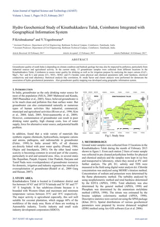 Asian Journal of Applied Science and Technology (AJAST)
Volume 1, Issue 1, Pages 18-23, February 2017
2017 AJAST All rights reserved. www.ajast.net
Hydro Geochemical Study of Kinathukkadavu Taluk, Coimbatore Integrated with
Geographical Information System
P.Krishnakumar#
and V.Yogeshwaran*
# Assistant Professor, Department of Civil Engineering, Rathinam Technical Campus, Coimbatore, Tamilnadu, India.
* Assistant Professor, Department of Civil Engineering, Rathinam Technical Campus, Coimbatore, Tamilnadu, India.
Article Received: 03 February 2017 Article Accepted: 12 February 2017 Article Published: 16 February 2017
1. INTRODUCTION
In India, groundwater as the only drinking water source for
most of the population (NIUA, 2005 Mahmood and Kundu,
2005 Phansalkar et al., 2005). Since, believed groundwater is
to be much clean and pollution free than surface water. But
groundwater can also contaminated naturally or numerous
types of human activities like industrial, commercial,
municipal and agricultural activities (Rivers et al., 1996; Kim
et al., 2004; Jalali, 2005; Srinivasamoorthy et al., 2009).
However, contamination of groundwater can result in poor
drinking water quality, high cleanup costs, loss of water
supply, force for alternative water source, and potential health
problem.
In addition, found that a wide variety of materials like
synthetic organic chemicals, hydrocarbons, inorganic cations
and anions, pathogens, and radionuclide in groundwater
(Fetter, 1999). In India around 80% of all diseases
are directly linked with poor water quality (Prasad, 1984;
Olajire and Imeokparia, 2001). On the other hand water
scarcity is becoming common in several part of the country,
particularly in arid and semiarid area. Also, in several states
like Rajasthan, Punjab, Gujarat, Uttar Pradesh, Haryana and
Tamil Nadu were overdependence of groundwater resources
for domestic, irrigation and industry segments has resulted in
overexploitation of groundwater (Rodell et al., 2009 Garg
and Hassan, 2007).
2. STUDY AREA
Kinathukadavu Taluk is located in Coimbatore district and
lies between 10°43’ and 10°53’N latitude and 76° 50’ and 77°
10’ E longitude. It has salubrious climate because it is
bounded with Western Ghats and maximum and minimum
temperature various between 35°C and 18°C respectively.
The major activity is agricultural especially, this soil well
suitable for coconut plantation, which engage 60% of the
workforce of the study area. Rests of them are working in
Automobile industry, Textile industry and small scale
industry development corporation (SIDCO).
Fig.1. Study Area
3. METHODOLOGY
Ground water samples were collected from 15 locations in the
Kinathukkadavu Taluk during the month of February 2015
shown in figure.1. From each station 2 liters of water sample
was collected in pre cleaned polyethylene bottles for physical
and chemical analysis and the samples were kept in ice box
and transported to laboratory, where they stored at 4ºC until
further analysis. The pH, EC, salinity and TDS were
measured in the field using digital water analysis kit. Chloride
concentration was analyzed using MOHR’s titration method.
Concentration of sodium and potassium were determined by
the flame photometric method. The turbidity analyzed by
using neophelometric method and total hardness determined
by the EDTA (APHA, 1998). Total alkalinity was also
determined by the general method (APHA, 1998) and
Phosphate was determined by the ammonium molybdate
method (APHA, 1998). The nitrate was estimated by the
brusine sulphate colorimetric method (APHA, 1998).
Descriptive statistics were carried out using the SPSS package
(Khan 2011). Spatial distributions of various geochemical
parameters were prepared by inverse distanced weighted
(IDW) method using Arc-GIS software (Lee et al. 2006).
ABSTRACT
Groundwater quality of south India is depending on climate condition and bedrock geology but may also be impacted by pollution, particularly from
industrial sources and agricultural activity. In the current study, 15 groundwater samples were collected from different locations in the
Kinathukkadavu Taluk, Coimbatore to assess water quality for drinking as well as for irrigation purpose by analyzing the major cations (Ca2+,
Mg2+, Na+ and K+) and anions (Cl-, NO3-, SO42- and F-) besides some physical and chemical parameters (pH, total hardness, electrical
conductivity and total alkalinity). Statistical analysis like correlation, R- mode factor and cluster analysis were performed for demarcate the
association of hydro geochemical parameters. Also groundwater quality mapping was developed using geographic information system.
 
