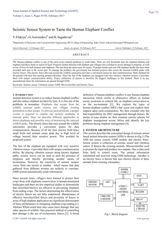 Asian Journal of Applied Science and Technology (AJAST)
Volume 1, Issue 1, Pages 93-95, February 2017
© 2017 AJAST All rights reserved. www.ajast.net
Page | 93
Seismic Sensor System to Tame the Human Elephant Conflict
V.Elakiya#
, G.Aswinidevi#
and K.Sagadevan#
#
Department of Electronics and Communication Engineering, IFET College of Engineering, India. Email: elakiyavelmurugan1996@gmail.com
Article Received: 11 February 2017 Article Accepted: 19 February 2017 Article Published: 22 February 2017
1. INTRODUCTION
Animal detection system is to reduce human-elephant conflict
and also reduce elephant accident by train. It is also one of the
problems in nowadays. Elephants that escape from the
wildlife national parks venture into villages creating
demolition in their awake. To prevent such problems, a proper
system is required to contain and monitor elephants in
national parks. Here we describe different approaches to
detect elephants and possible ways of monitoring the national
wildlife parks. The electric fence that runs around the wildlife
sanctuaries provides a convenient means for data
communication, Because of all the time electric field fence
small birds and animals cause dead due to high level of
voltage beyond their resistive power. This avoided by
proposed system.
The feet of the elephant are equipped with very sensitive
vibration sensor, it provides them with unique communication
ability. By placing vibration sensors along known elephant
paths, seismic waves can be used to alert the presence of
elephants and thereby providing another means of
localization. However, the sensitivity of seismic sensors
varies from one terrain to another –which means that data
gathered from different terrains are unlikely to correlate.
GSM system automatically sends information.
Since ancient times, villagers have learned to protect their
crops from wild elephants conservation in human-dominated
landscapes and there are few empirical studies to demonstrate
that electrified barriers are effective in preventing elephants
from raiding crops. The factors determining the effectiveness
of electric fences are not fully understood. Maintenance of
effective non-electrified fences and proximity of fences to
areas of high elephant application are significant determinants
of fence performance in mitigating elephant crop-raiding [1].
Abstract White-tailed deer may cause more damage than any
other species of wildlife. One practical method of controlling
deer damage is the use of exclusionary fences [2]. A broad
definition of human-elephant conflict is any human-elephant
interaction which results in obstructive effects on human
social, economic or cultural life, on elephant conservation or
on the environment [3]. We explore the types of
human-elephant conflict (HEC) that occur and explore their
impacts upon rural communities. We then consider who has
had responsibility for HEC management through history. By
means of case studies we then examine current scheme for
elephant management across Africa and identify the key
problems facing elephant management [4].
2. SYSTEM ARCHITECTURE
This section describes the conceptual design of seismic sensor
based animal detection system (ADS) is shown in (fig.1).The
ADS has sensor system, GSM module and electric fence.
Sensor system is collection of seismic sensor and vibration
sensor. It detects the crossing animals. Microcontroller used
to process the input and produce two outputs. One is data send
from field to control room. The animal information
transmitted and received using GSM technology. Another is
an electric fence is barrier that uses electric shocks to deter
animals from crossing a boundary.
Fig.1. Block diagram
ABSTRACT
The Human-elephant conflict is one of the most severe natural problems in south India. There are rich farmlands near the elephant habitats and
elephant raid these farms in search of food. Frequent clashes between wild elephant and villagers have resulted in severe damage to property, as well
as lost of lives for both humans and elephants. This has been the main cause for nearly 70 people deaths and over 200 elephant deaths that have been
recorded each year in the recent past. To manage the problem, the government has initiated projects that secure the national wildlife parks with
electric fences .The electric fence that runs around the wildlife sanctuaries provides a convenient means for data communication. Male elephant hit
the ground with their feet causing ground vibrations. Since the feet of the elephants are equipped with very sensitive vibration sensors, it provides
them with unique communication ability. Proper calibration of sensors is therefore the biggest challenges in this method. There is an any
unconditional times the information are passed through GSM.
Keywords: Seismic sensor, Vibration sensor, GSM, Microcontroller and Electric fence.
 