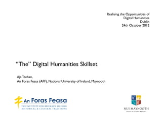 Realising the Opportunities of
                                                                             Digital Humanities
                                                                                        Dublin
                                                                            24th October 2012




“The” Digital Humanities Skillset
Aja Teehan,
An Foras Feasa (AFF), National University of Ireland, Maynooth
 