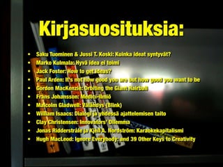 • Saku Tuominen & Jussi T. Koski: Kuinka ideat syntyvät?
• Marko Kulmala: Hyvä idea ei toimi
• Jack Foster: How to get ideas?
• Paul Arden: It’s not how good you are but how good you want to be
• Gordon MacKenzie: Orbiting the Giant Hairball
• Frans Johansson: Medici-ilmiö
• Malcolm Gladwell: Välähdys (Blink)
• William Isaacs: Dialogi ja yhdessä ajattelemisen taito
• Clay Christensen: Innovators’ Dilemma
• Jonas Ridderstråle ja Kjell A. Nordström: Karaokekapitalismi
• Hugh MacLeod: Ignore Everybody: and 39 Other Keys to Creativity
Kirjasuosituksia:
 