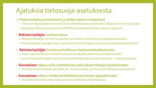 Ajatuksia tietosuoja-asetuksesta
• Yhdenmukaisuusmekanismi ja yhden luukun mekanismi
• Toimivat digitaaliset sisämarkkinat mahdollistavat palveluiden skaalautumisen yli rajojen
• Euroopan tietosuojaneuvoston (EDPB) ennakkopäätökset saatava nopeasti
• Rekisterinpitäjän osoitusvastuu
• Rekisterinpitäjän on lain noudattamisen lisäksi osoitettava noudattavansa lakia
• Pienet rekisterinpitäjät (esim. poliitikon tukiryhmään kuuluminen arkaluonteista tietoa)
• Rekisterinpitäjän ilmoitusvelvollisuus tietoturvaloukkauksista
• Kuka maksaa tietoturvaloukkauksista kuluttajille aiheutuvat kustannukset?
• Amerikkalaisilla kokemusta ilmoitusmenettelystä seuraamuksineen – etulyöntiasema!
• Kansalaisen oikeus tulla unohdetuksi sekä oikeus tietojen poistamiseen
• Tarvittaisiinko tietojen poistolle ym. Katumusaika, jos huomaa haittaavan palveluita?
• Kansalaisen oikeus siirtää henkilötietonsa toiseen järjestelmään
• Järjestelmien oltava teknisesti ja toiminnallisesti yhteensopivia
 