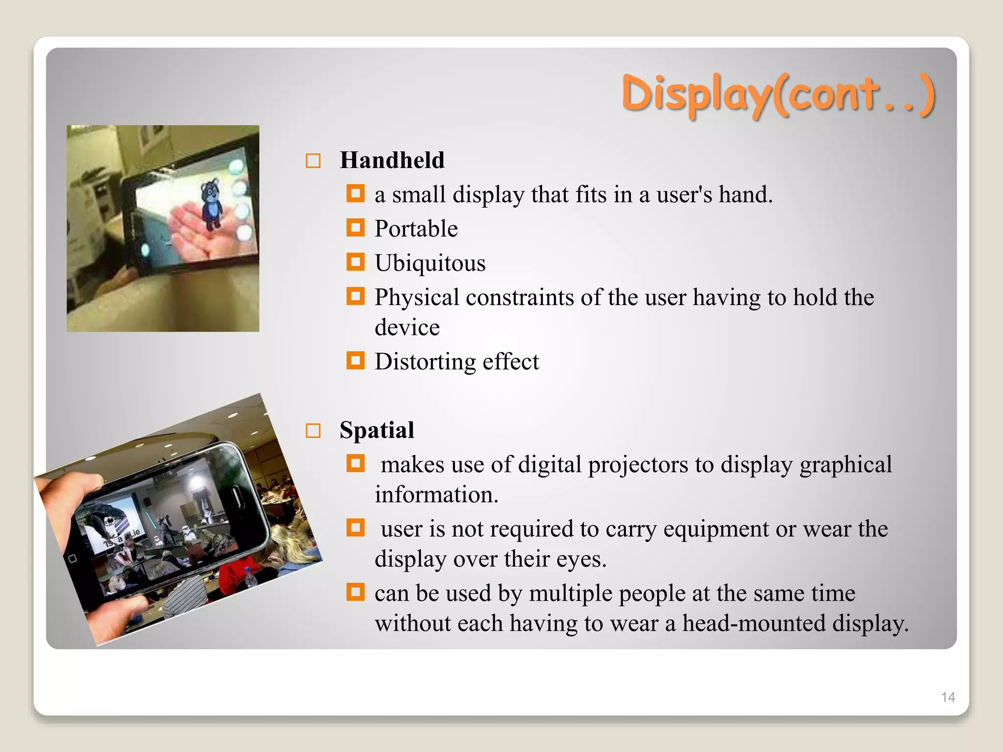 Display(cont..)
 Handheld
 a small display that fits in a user's hand.
 Portable
 Ubiquitous
 Physical constraints of the user having to hold the
device
 Distorting effect
 Spatial
 makes use of digital projectors to display graphical
information.
 user is not required to carry equipment or wear the
display over their eyes.
 can be used by multiple people at the same time
without each having to wear a head-mounted display.
14
 