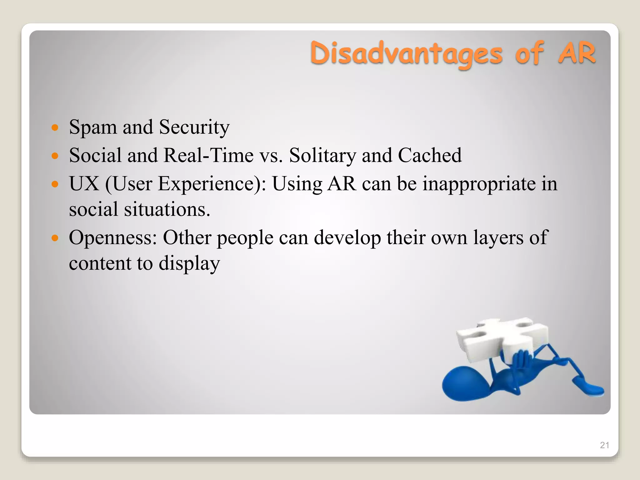 Disadvantages of AR
 Spam and Security
 Social and Real-Time vs. Solitary and Cached
 UX (User Experience): Using AR can be inappropriate in
social situations.
 Openness: Other people can develop their own layers of
content to display
21
 