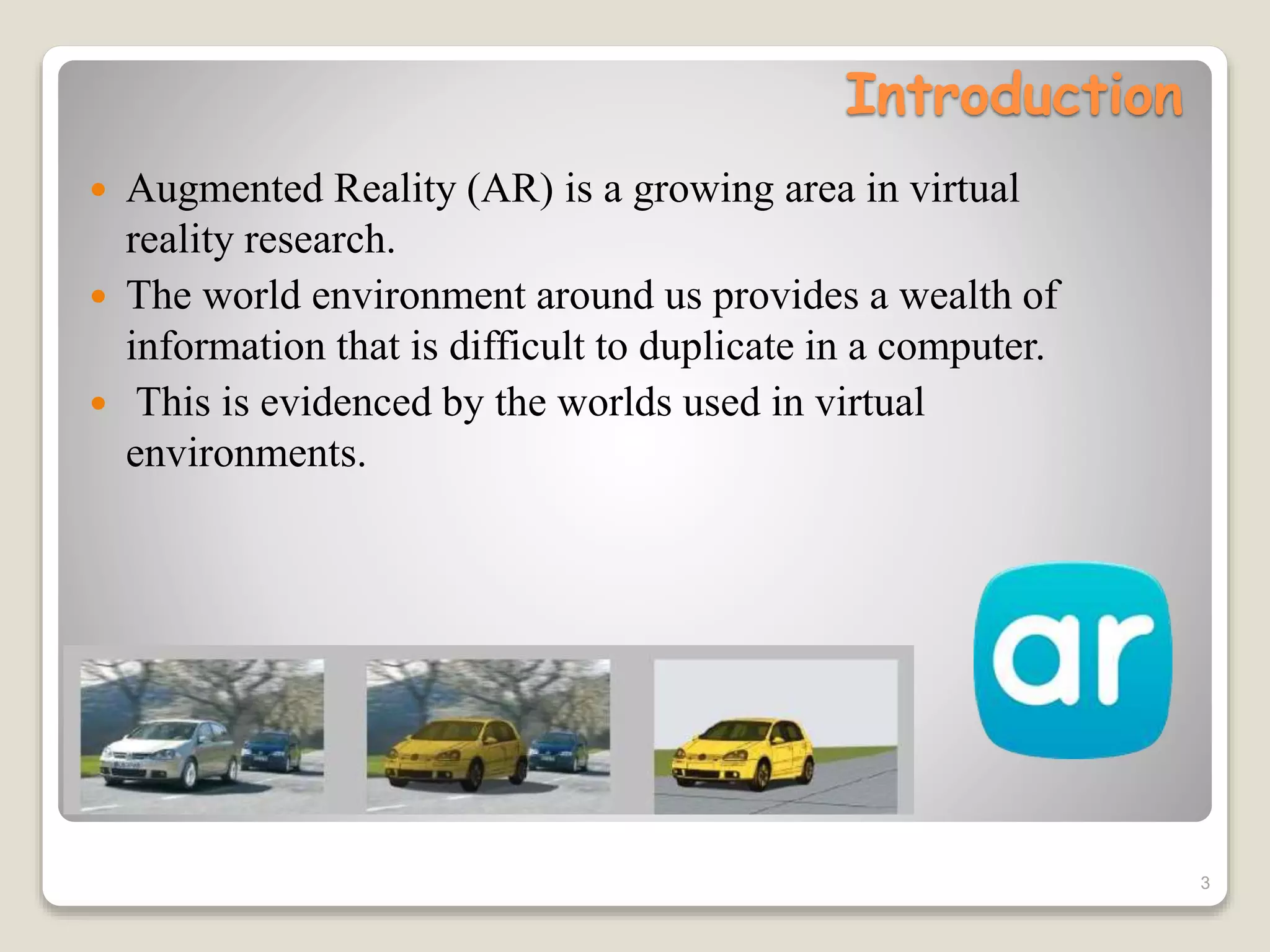 Introduction
 Augmented Reality (AR) is a growing area in virtual
reality research.
 The world environment around us provides a wealth of
information that is difficult to duplicate in a computer.
 This is evidenced by the worlds used in virtual
environments.
3
 