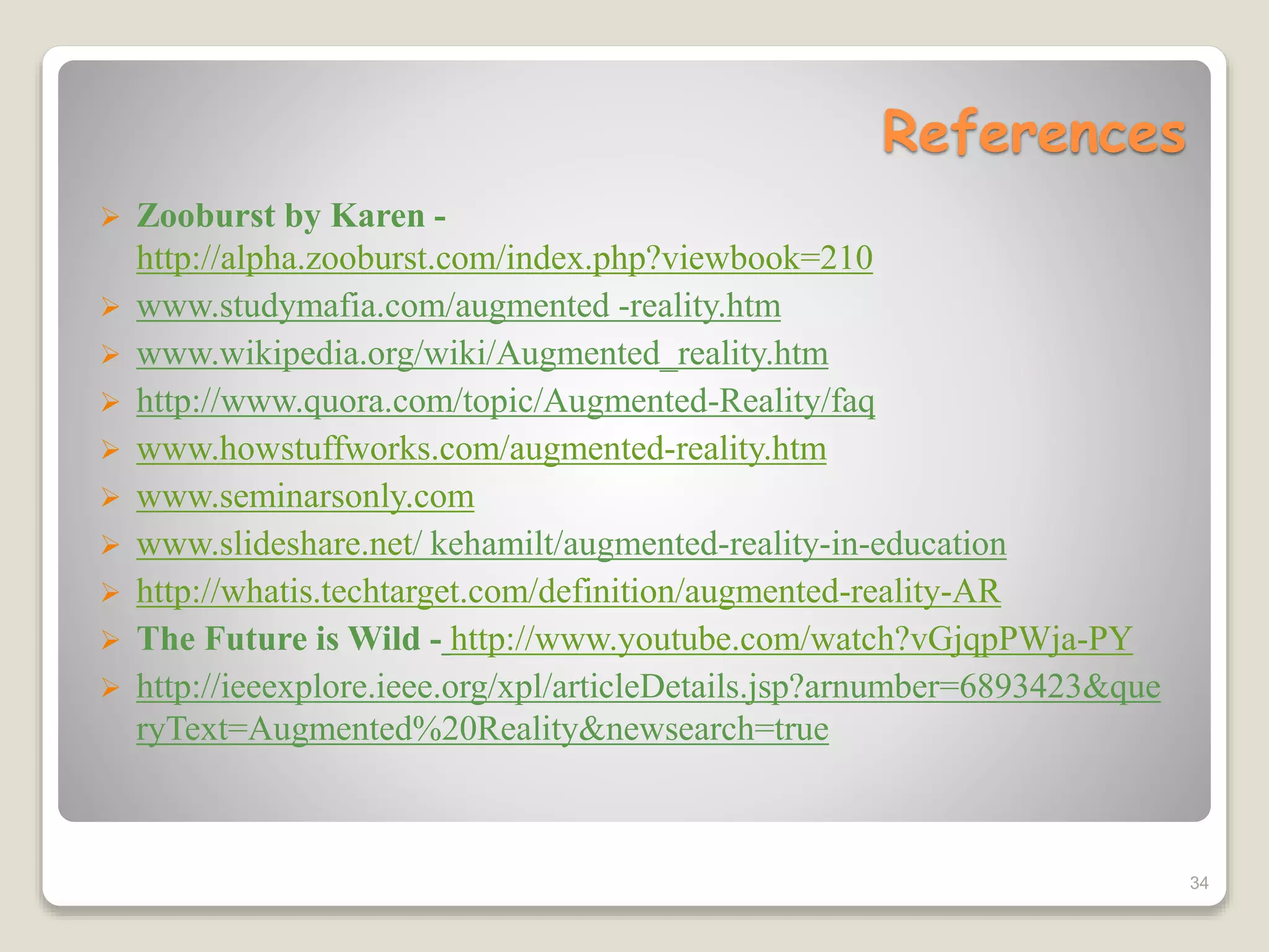 References
 Zooburst by Karen -
http://alpha.zooburst.com/index.php?viewbook=210
 www.studymafia.com/augmented -reality.htm
 www.wikipedia.org/wiki/Augmented_reality.htm
 http://www.quora.com/topic/Augmented-Reality/faq
 www.howstuffworks.com/augmented-reality.htm
 www.seminarsonly.com
 www.slideshare.net/ kehamilt/augmented-reality-in-education
 http://whatis.techtarget.com/definition/augmented-reality-AR
 The Future is Wild - http://www.youtube.com/watch?vGjqpPWja-PY
 http://ieeexplore.ieee.org/xpl/articleDetails.jsp?arnumber=6893423&que
ryText=Augmented%20Reality&newsearch=true
34
 