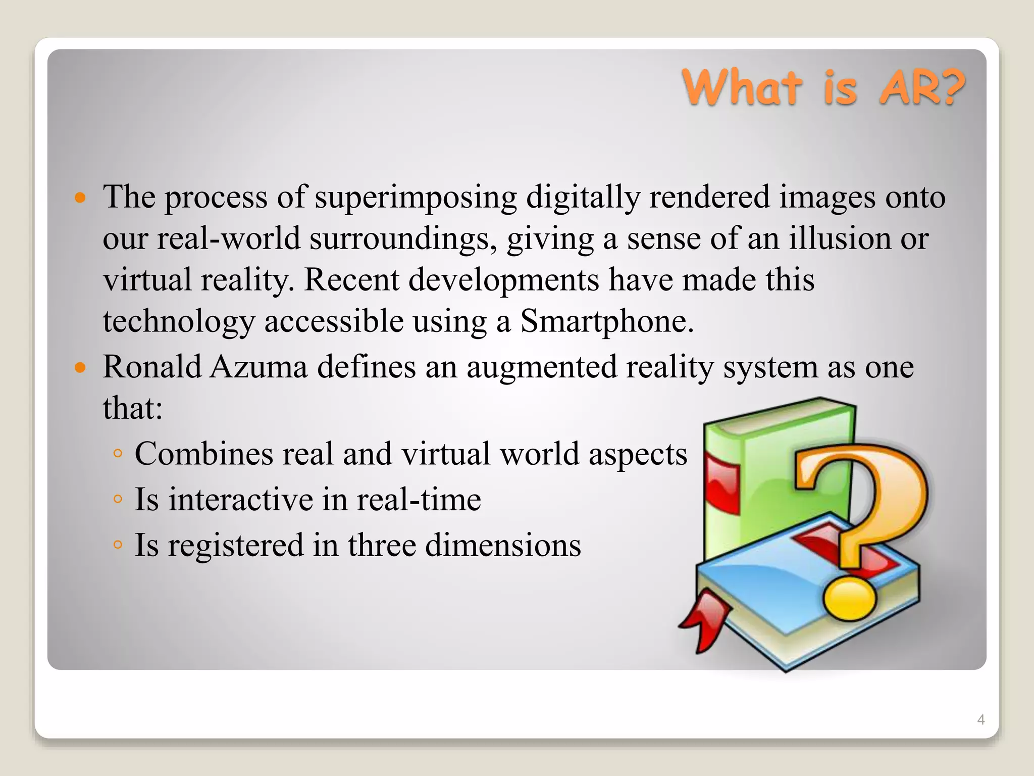 What is AR?
 The process of superimposing digitally rendered images onto
our real-world surroundings, giving a sense of an illusion or
virtual reality. Recent developments have made this
technology accessible using a Smartphone.
 Ronald Azuma defines an augmented reality system as one
that:
◦ Combines real and virtual world aspects
◦ Is interactive in real-time
◦ Is registered in three dimensions
4
 