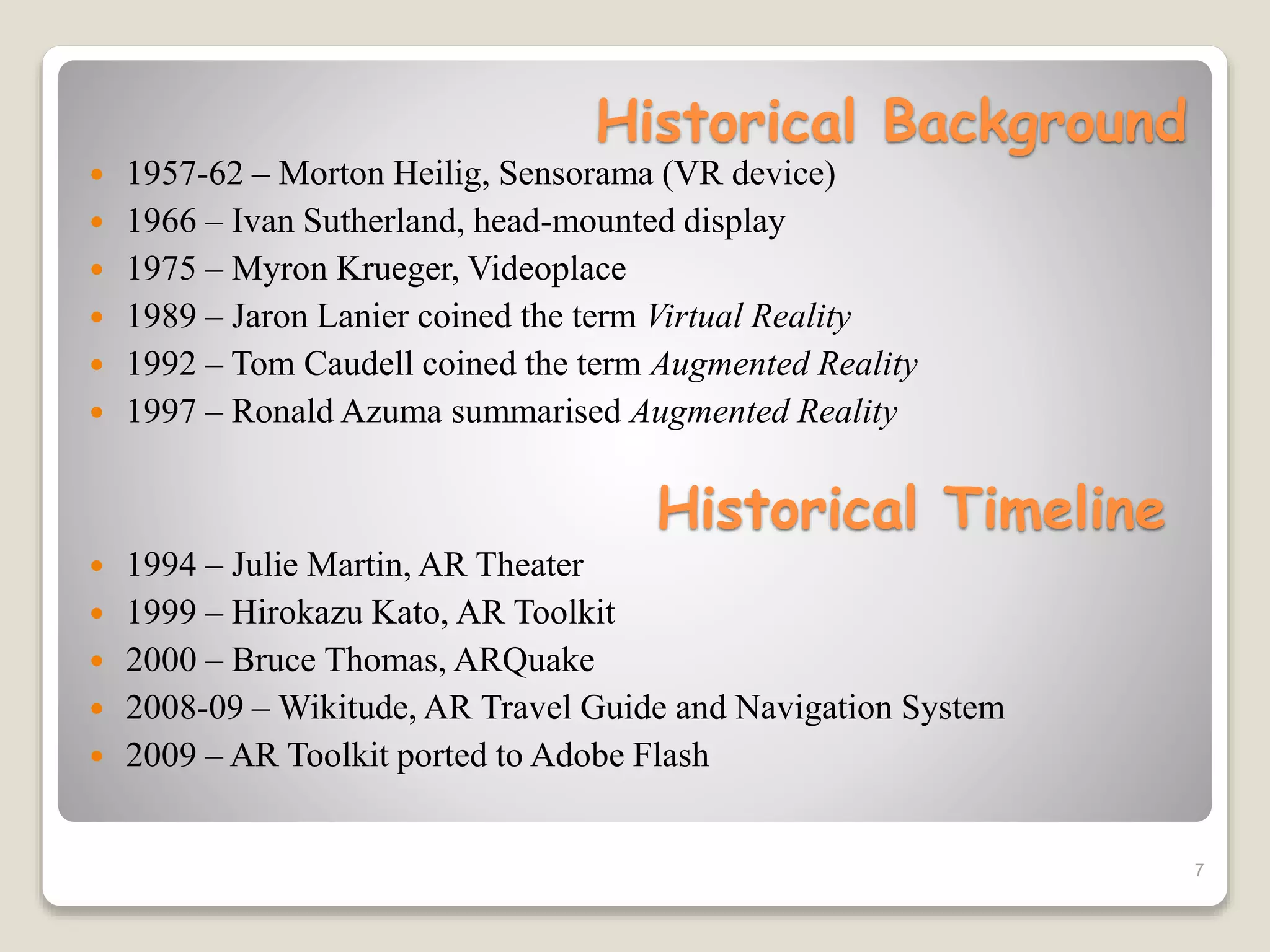 Historical Background
 1957-62 – Morton Heilig, Sensorama (VR device)
 1966 – Ivan Sutherland, head-mounted display
 1975 – Myron Krueger, Videoplace
 1989 – Jaron Lanier coined the term Virtual Reality
 1992 – Tom Caudell coined the term Augmented Reality
 1997 – Ronald Azuma summarised Augmented Reality
7
Historical Timeline
 1994 – Julie Martin, AR Theater
 1999 – Hirokazu Kato, AR Toolkit
 2000 – Bruce Thomas, ARQuake
 2008-09 – Wikitude, AR Travel Guide and Navigation System
 2009 – AR Toolkit ported to Adobe Flash
 