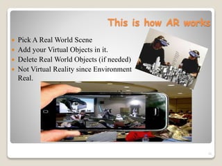 This is how AR works
 Pick A Real World Scene
 Add your Virtual Objects in it.
 Delete Real World Objects (if needed)
 Not Virtual Reality since Environment
Real.
11
 