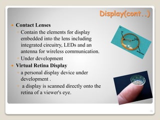 Display(cont..)
 Contact Lenses
◦ Contain the elements for display
embedded into the lens including
integrated circuitry, LEDs and an
antenna for wireless communication.
◦ Under development
 Virtual Retina Display
◦ a personal display device under
development .
◦ a display is scanned directly onto the
retina of a viewer's eye.
13
 