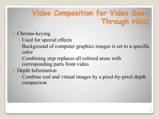 19
Video Composition for Video See-
Through HMD
 Chroma-keying
◦ Used for special effects
◦ Background of computer graphics images is set to a specific
color
◦ Combining step replaces all colored areas with
corresponding parts from video
 Depth Information
◦ Combine real and virtual images by a pixel-by-pixel depth
comparison
 